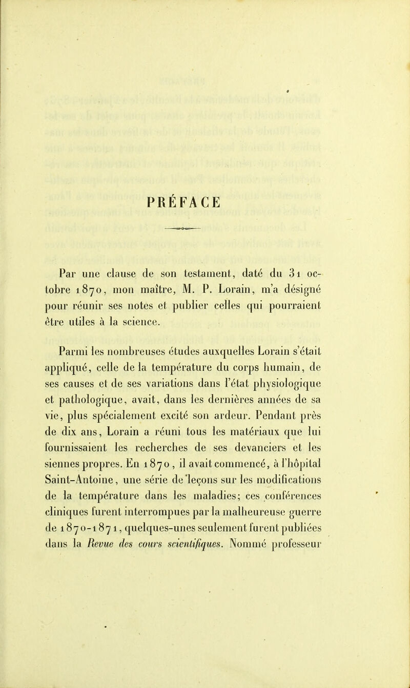 PRÉFACE Par une clause de son testament, daté du 3i oc- tobre 1870, mon maître, M. P. Lorain, m'a désigné pour réunir ses notes et publier celles qui pourraient être utiles à la science. Parmi les nombreuses études auxquelles Lorain s'était appliqué, celle de la température du corps humain, de ses causes et de ses variations dans l'état physiologique et pathologique, avait, dans les dernières années de sa vie, plus spécialement excité son ardeur. Pendant près de dix ans, Lorain a réuni tous les matériaux que lui fournissaient les recherches de ses devanciers et les siennes propres. En 1870 , il avait commencé, à l'hôpital Saint-Antoine, une série de'leçons sur les modifications de la température dans les maladies; ces conférences cliniques furent interrompues par la malheureuse guerre de 1870-1871, quelques-unes seulement furent publiées dans la Revue des cours scientifiques. Nommé professeui-