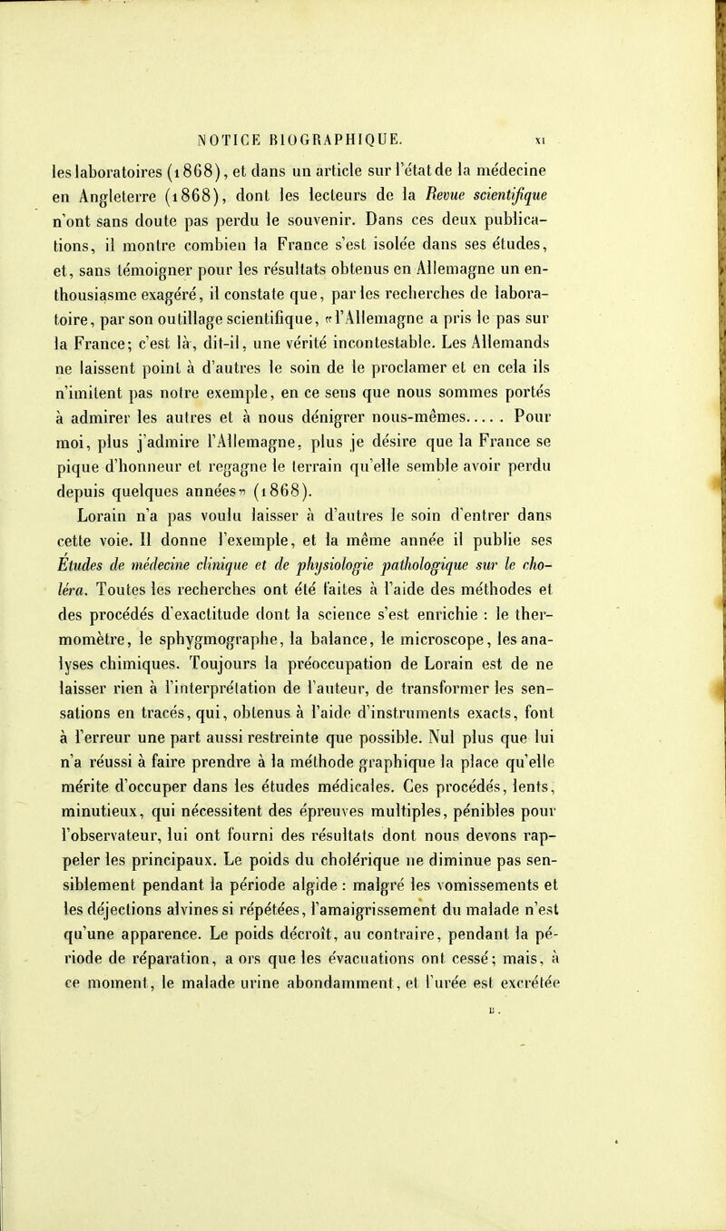 ieslaboratoires (1868), et dans un article sur 1 etatde la médecine en Angleterre (1868), dont les lecteurs de la Revue scientifique n'ont sans doute pas perdu le souvenir. Dans ces deux publica- tions, il montre combien la France s'est isole'e dans ses études, et, sans témoigner pour les résultats obtenus en Allemagne un en- thousiasme exagéré, il constate que, parles recherches de labora- toire, par son outillage scientifique, te l'Allemagne a pris le pas sur la France-, c'est là, dit-il, une vérité incontestable. Les Allemands ne laissent point à d'autres le soin de le proclamer et en cela ils n'imitent pas noire exemple, en ce sens que nous sommes portés à admirer les autres et à nous dénigrer nous-mêmes Pour moi, plus j'admire l'Allemagne, plus je désire que la France se pique d'honneur et i-egagne le terrain qu'elle semble avoir perdu depuis quelques années(1868). Lorain n'a pas voulu laisser à d'autres le soin d'entrer dans cette voie. Il donne l'exemple, et la même année il publie ses Etudes de médecine clinique et de physiologie pathologique sur le cho- léra. Toutes les l'echerches ont été laites à l'aide des méthodes et des procédés d'exactitude dont la science s'est enrichie : le ther- momètre, le sphygmographe, la balance, le microscope, les ana- lyses chimiques. Toujours la préoccupation de Lorain est de ne laisser rien à l'interprétation de l'auteur, de transformer les sen- sations en tracés, qui, obtenus à l'aide d'instruments exacts, font à l'erreur une part aussi restreinte que possible. Nul plus que lui n'a réussi à faire prendie à la méthode graphique la place qu'elle mérite d'occuper dans les études médicales. Ces procédés, lents, minutieux, qui nécessitent des épreuves multiples, pénibles pour l'observateur, lui ont fourni des résultats dont nous devons rap- peler les principaux. Le poids du cholérique ne diminue pas sen- siblement pendant la période algide : malgré les vomissements et les déjections alvines si répétées, l'amaigrissement du malade n'est qu'une apparence. Le poids décroît, au contraire, pendant la pé- riode de réparation, a ors que les évacuations ont cessé; mais, à ce moment, le malade urine abondamment, et l'urée est excrétée