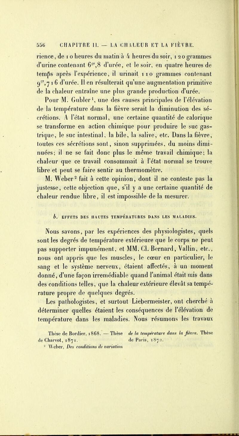 rience, de i o heures du matin à k heures du soir, i 2 0 grammes d'urine contenant 6',8 d'urée, et le soir, en quatre heures de temps après l'expérience, il urinait 110 grammes contenant C)',7 1 6 d'urée. Il en résulterait qu'une augmentation primitive de la chaleur entraîne une plus grande production d'urée. Pour M. Giibler^ une des causes principales de l'élévation de la température dans la fièvre serait la diminution des sé- crétions. A l'état normal, une certaine quantité de calorique se transforme en action chimique pour produire le suc gas- trique, le suc intestinal, la bile, la salive, etc. Dans la fièvre, toutes ces sécrétions sont, sinon supprimées, du moins dimi- nuées; il ne se fait donc plus le même travail chimique; la chaleur que ce travail consommait à l'état normal se trouve libre et peut se faire sentir au thermomètre. M. Weber^ fait à cette opinion, dont il ne conteste pas la justesse, cette objection que, s'il y a une certaine quantité de chaleur rendue libre, il est impossible delà mesurer. h. EFFETS DES HAUTES TEMPERATURES DANS LES MALADIES. Nous savons, par les expériences des physiologistes, quels sont les degrés de température extérieure que le corps ne peut pas supporter impunément, et MM. Cl. Bernard, Vallin, etc., nous ont appris que les muscles, le cœur en particulier, le sang et le système nerveux, étaient affectés, à un moment donné, d'une façon irrémédiable quand l'animal était mis dans des conditions telles, que la chaleur extérieure élevât sa tempé- rature propre de quelques degrés. Les pathologistes, et surtout Liebermeister, ont cherché à déterminer quelles étaient les conséquences de l'élévation de température dans les maladies. Nous résumons les travaux Thèse de Bordier, 1868. —Thèse de la température dans la fièvre. Thèse de Charvot, 1871. de Paris, 1873. Weber, Des conditions de variation