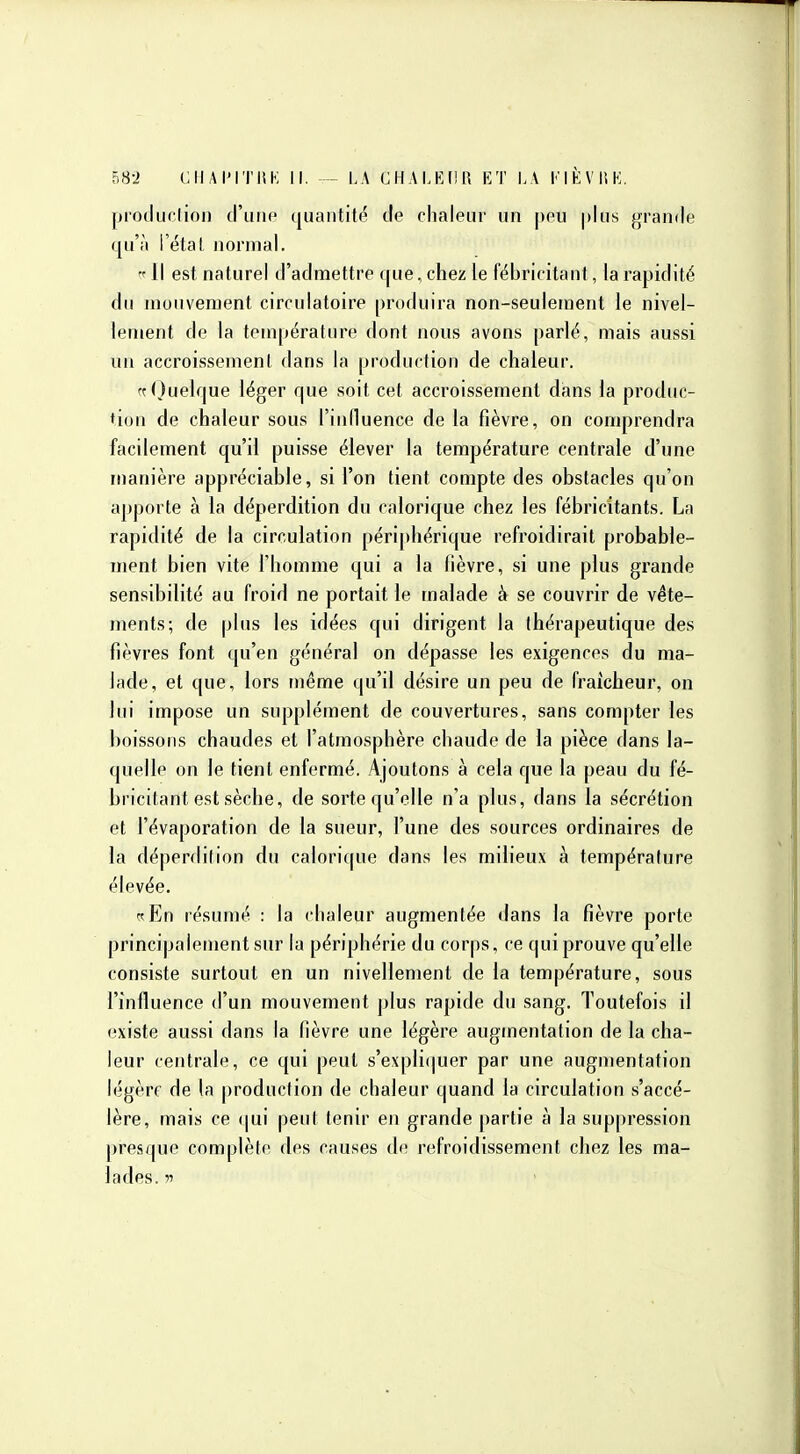 proilurlion d'une quantit(^ de chaleur un peu |)lus grande qu'à i'étal normal. 'f 11 est naturel d'admettre que, chez le fébricitant, la rapidité du mouvement circulatoire produira non-seulement le nivel- lement de la température dont nous avons parlé, mais aussi un accroissement dans la production de chaleur. ff()uelque léger que soit cet accroissement dans la produc- tion de chaleur sous l'influence de la fièvre, on comprendra facilement qu'il puisse élever la température centrale d'une manière appréciable, si l'on tient compte des obstacles qu'on apporte à la déperdition du calorique chez les fébricitants. La rapidité de la circulation périphérique refroidirait probable- ment bien vite l'homme qui a la fièvre, si une plus grande sensibilité au froid ne portait le malade à se couvrir de vête- ments; de plus les idées qui dirigent la thérapeutique des fièvres font qu'en général on dépasse les exigences du ma- lade, et que, lors même qu'il désire un peu de fraîcheur, on lui impose un supplément de couvertures, sans compter les boissons chaudes et l'atmosphère chaude de la pièce dans la- quelle on le tient enfermé. Ajoutons à cela que la peau du fé- bricitant est sèche, de sorte qu'elle n'a plus, dans la sécrétion et i'évaporation de la sueur, l'une des sources ordinaires de la déperdition du calorique dans les milieux à température élevée. ^En résumé : la chaleur augmentée dans la fièvre porte principalement sur la périphérie du corps, ce qui prouve qu'elle consiste surtout en un nivellement de la température, sous l'influence d'un mouvement plus rapide du sang. Toutefois il existe aussi dans la fièvre une légère augmentation de la cha- leur centrale, ce qui peut s'expliquer par une augmentation légère de la production de chaleur quand la circulation s'accé- lère, mais ce (jui peut tenir en grande partie à la suppression presque complète des causes do refroidissement chez les ma- lades, w