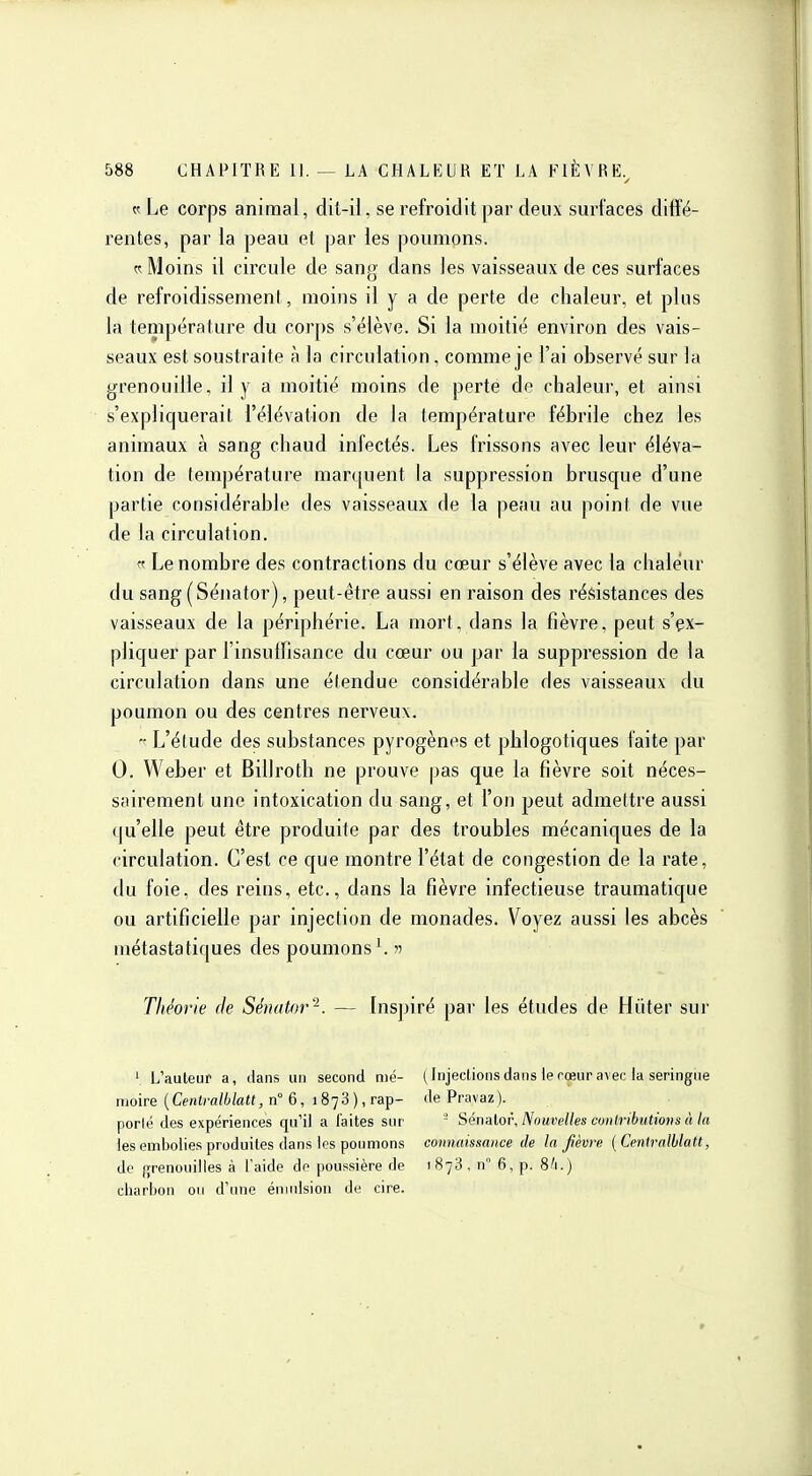 Le corps animal, dit-il, se refroidit par deux surfaces diffé- rentes, par la peau et par les poumons. t-: Moins il circule de sang dans les vaisseaux de ces surfaces de refroidissement, moins il y a de perte de chaleur, et plus la température du corps s'élève. Si la moitié environ des vais- seaux est soustraite à la circulation, comme je l'ai observé sur la grenouille, il y a moitié moins de perte de chaleur, et ainsi s'expliquerait l'élévation de la température fébrile chez les animaux à sang chaud infectés. Les frissons avec leur éléva- tion de température marquent la suppression brusque d'une partie considérable des vaisseaux de la peau au point de vue de la circulation.  Le nombre des contractions du coeur s'élève avec la chaleur du sang (Sénator), peut-être aussi en raison des résistances des vaisseaux de la périphérie. La mort, dans la fièvre, peut s'ex- pliquer par l'insuffisance du cœur ou par la suppression de la circulation dans une étendue considérable des vaisseaux du poumon ou des centres nerveux. - L'élude des substances pyrogènes et phlogotiques laite par 0. Weber et Biliroth ne prouve pas que la fièvre soit néces- sairement une intoxication du sang, et l'on peut admettre aussi (|u'elle peut être produite par des troubles mécaniques de la circulation. C'est ce que montre l'état de congestion de la rate, du foie, des reins, etc., dans la fièvre infectieuse traumatique ou artificielle par injection de monades. Voyez aussi les abcès métastatiques des poumons ^  Théorie de Sénator'^. — Inspiré par les études de Hiiter sur ' L'auteur a, dans un second nié- ( Injections dans le rœur avec la seringue moire (Centcfl/WaH, n° 6, 1878), rap- dePravaz). porlë des expériences qu'il a laites snr ' Sénnlor, Nouvelles conlributioiis à la les embolies produites dans les poumons connaissance de la fièvre {Centralblatt, de grenouilles à l'aide do poussière de 1878, n 6, p. 8/1.) charhon ou d'une éniulsiou de cire.