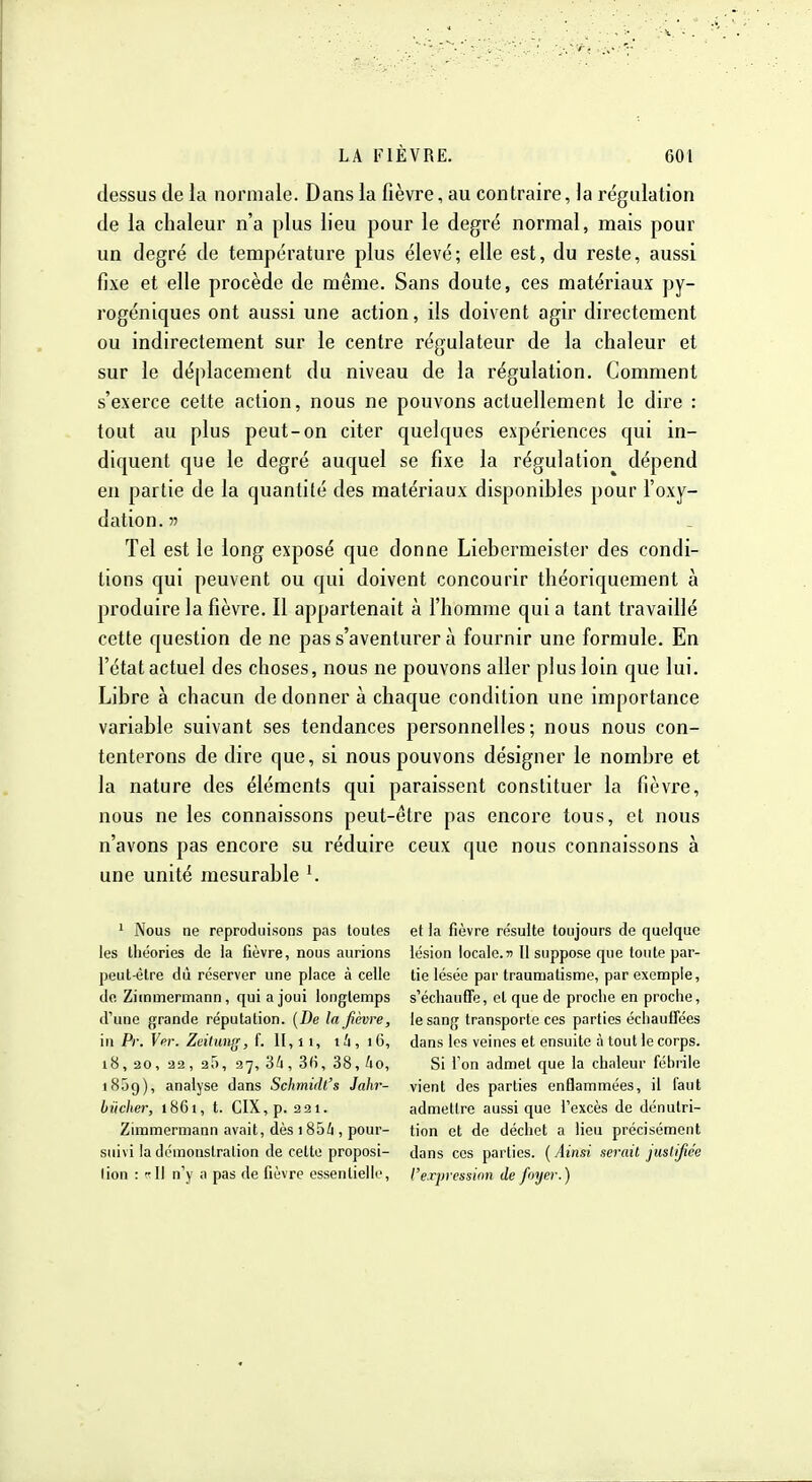 dessus (le la normale. Dans la fièvre, au contraire, la régulation de la chaleur n'a plus lieu pour le degré normal, mais pour un degré de température plus élevé; elle est, du reste, aussi fixe et elle procède de même. Sans doute, ces matériaux py- rogéniques ont aussi une action, ils doivent agir directement ou indirectement sur le centre régulateur de la chaleur et sur le déplacement du niveau de la régulation. Comment s'exerce celte action, nous ne pouvons actuellement le dire : tout au plus peut-on citer quelques expériences qui in- diquent que le degré auquel se fixe la régulation^ dépend en partie de la quantité des matériaux disponibles pour l'oxy- dation. » Tel est le long exposé que donne Liebernieister des condi- tions qui peuvent ou qui doivent concourir théoriquement à produire la fièvre. Il appartenait à l'homme qui a tant travaillé cette question de ne pas s'aventurer à fournir une formule. En l'état actuel des choses, nous ne pouvons aller plus loin que lui. Libre à chacun de donner a chaque condition une importance variable suivant ses tendances personnelles; nous nous con- tenterons de dire que, si nous pouvons désigner le nombre et la nature des éléments qui paraissent constituer la fièvre, nous ne les connaissons peut-être pas encore tous, et nous n'avons pas encore su réduire ceux que nous connaissons à une unité mesurable ^ ' Nous ne reproduisons pas toutes les théories de la fièvre, nous aurions peut-être dû réserver une place à celle de Ziinmermann , qui a joui longtemps d'une grande réputation. [De la fièvre, in Pr. Ver. Zeitung, f. i4, iG, 18, 30, 32, 25, 27, 3i,3f),38,io, 1859), analyse dans Schmidt's Jahr- biicher, 1861, t. CIX,p. 321. Zimmermann avait, dès 185i , pour- suivi la démonstration de cette proposi- tion : rll n'y a pas de fièvre essentielle, et la fièvre résulte toujours de quelque lésion locale.n II suppose que toute par- tie lésée par traumatisme, par exemple, s'échaufTe, cl que de proche en proche, le sang transporte ces parties échaufFées dans les veines et ensuite à tout le corps. Si l'on admet que la chaleur fébrile vient des parties enflammées, il faut admettre aussi que l'excès de dénutri- tion et de déchet a lieu précisément dans ces parties. {Ainsi serait justifiée l'erpressinn de foyer.)