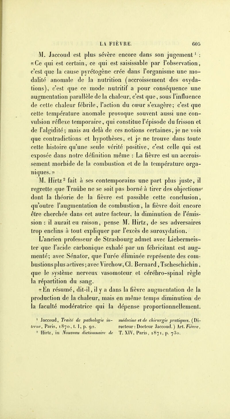 M. Jaccolul est plus sévère encore dans son jugement^ : wCe qui est certain, ce qui est saisissable par l'observation, c'est que la cause pyrétogène crée dans l'organisme une mo- dalité anomale de la nutrition (accroissement des oxyda- tions), c'est que ce mode nutritif a pour conséquence une augmentation parallèle de la chaleur, c'est que, sous l'influence de cette chaleur fébrile, l'action du cœur s'exagère; c'est que cette température anomale provoque souvent aussi une con- vulsion réflexe temporaire, qui constitue l'épisode du frisson et de l'algidité; mais au delà de ces notions certaines, je ne vois que contradictions et hypothèses, et je ne trouve dans toute cette histoire qu'une seule vérité positive, c'est celle qui est exposée dans notre définition même : La fièvre est un accrois- sement morbide de la combustion et de la température orga- niques. 55 M. Hirtz^ fait à ses contemporains une part plus juste, il regrette que Traûbe ne se soit pas borné à tirer des objections-' dont la théorie de la fièvre est passible cette conclusion, qu'outre l'augmentation de combustion, la fièvre doit encore être cherchée dans cet autre facteur, la diminution de l'émis- sion : il aurait eu raison, pense M. Hirtz, de ses adversaires trop enclins à tout expliquer par l'excès de suroxydation. L'ancien professeur de Strasbourg admet avec Liebermeis- ter que l'acide carbonique exhalé par un fébricitant est aug- menté; avec Sénator, que l'urée éliminée représente des com- bustions plus actives ; avec Virchow, Cl. Bernard, Tscheschichin, que le système nerveux vasomoteur et cérébro-spinal règle la répartition du sang. crEn résumé, dit-il, il y a dans la fièvre augmentation de la production de la chaleur, mais en même temps diminution de la faculté modératrice qui la dépense proportionnellement. ' Jaccoud, Traité de pathologie in- médecine et de chirurgie pratiques. lerne, Paris, 1870, t. I, p. 99. recteur : Docteur Jaccoud.) kv[..Fièvre, '- Hirtz, in Nouveau dictionnaire de T. XIV, Paris, 1871, p. 7^0.