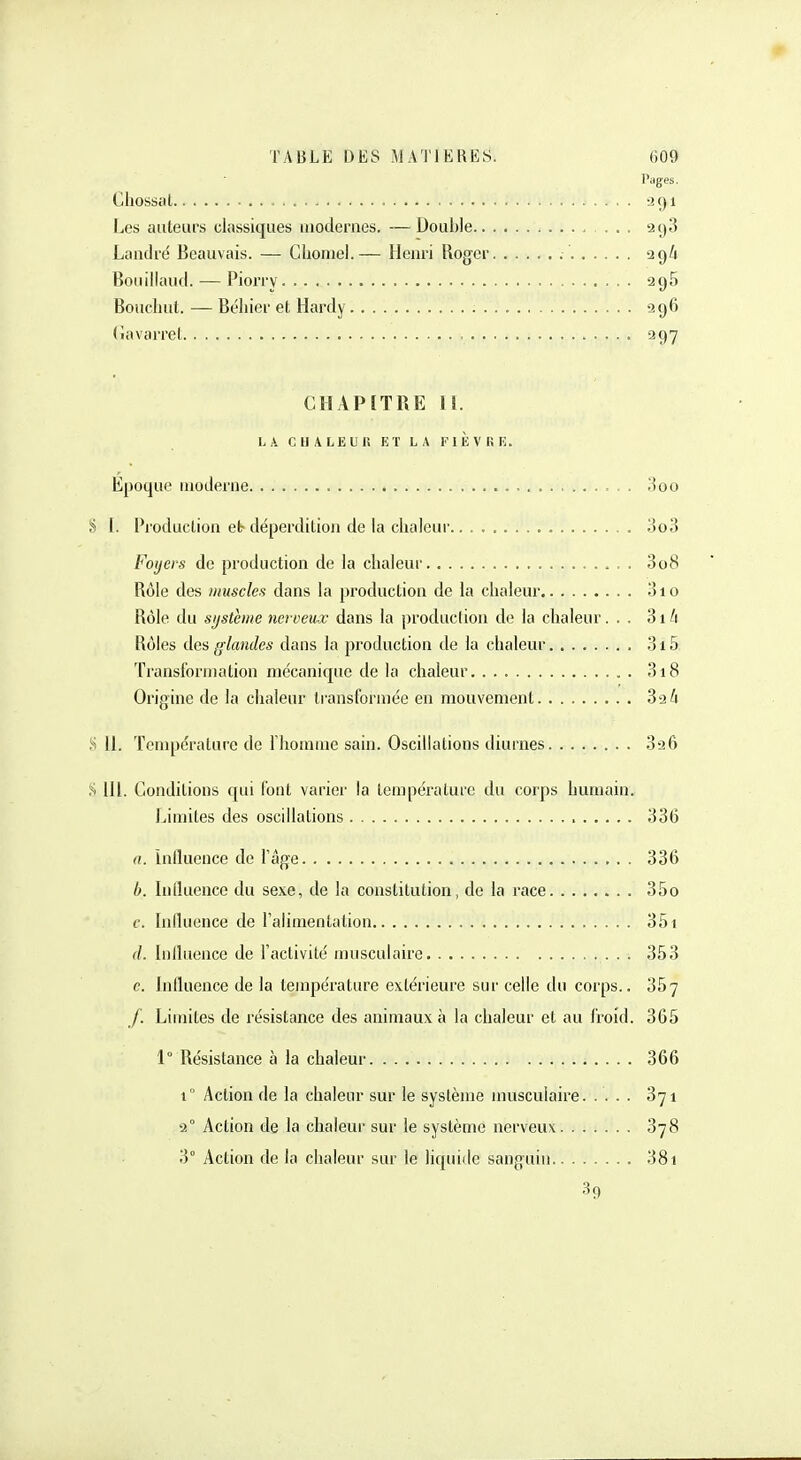 Pages. Chosscil 291 Les auteurs classiques modernes. — Double ... 298 Landré Beauvais. — Choniel.— Henri Roger 2 9A Bouillaiid. — Piony 296 Boucliul. — Béliier et Hardy 296 (îavarrel 997 CHAP[TRE II. LA CHALEUR ET LA FlÈVKE. Epoque moderne J5oo S I. Production et-déperdition de la chaleur 3o3 Foyers de production de la chaleur 3o8 Rôle des muscles dans la production de la chaleur 3io Rôle du système nerveux dans la production de la chaleur. . . 3iA Rôles des glandes dans la production de la chalem' 3i5 Transformation mécanique de la chaleur 3i8 Origine de la chaleur transformée en mouvement 3^6 .S II. Température de Tliomme sain. Oscillations diurnes 396 .^i m. Conditions qui l'ont varier la température du corps humain. Inimités des oscillations 336 a. Inlluence de l'âge 336 b. Inlluence du sexe, de la constitution, de la race 35o c. Influence de Talimenlation 351 d. Influence de l'activité musculaire 353 e. Influence de la température extérieure sur celle du corps.. 367 J. Limites de résistance des animaux à la chaleur et au froid. 365 1° Résistance à la chaleur 366 i Action de la chaleur sur le système musculaire 871 -2° Action de la chaleur sur le système nerveux 378 3° Action de la chaleur sur le liquide sanguin 381 39