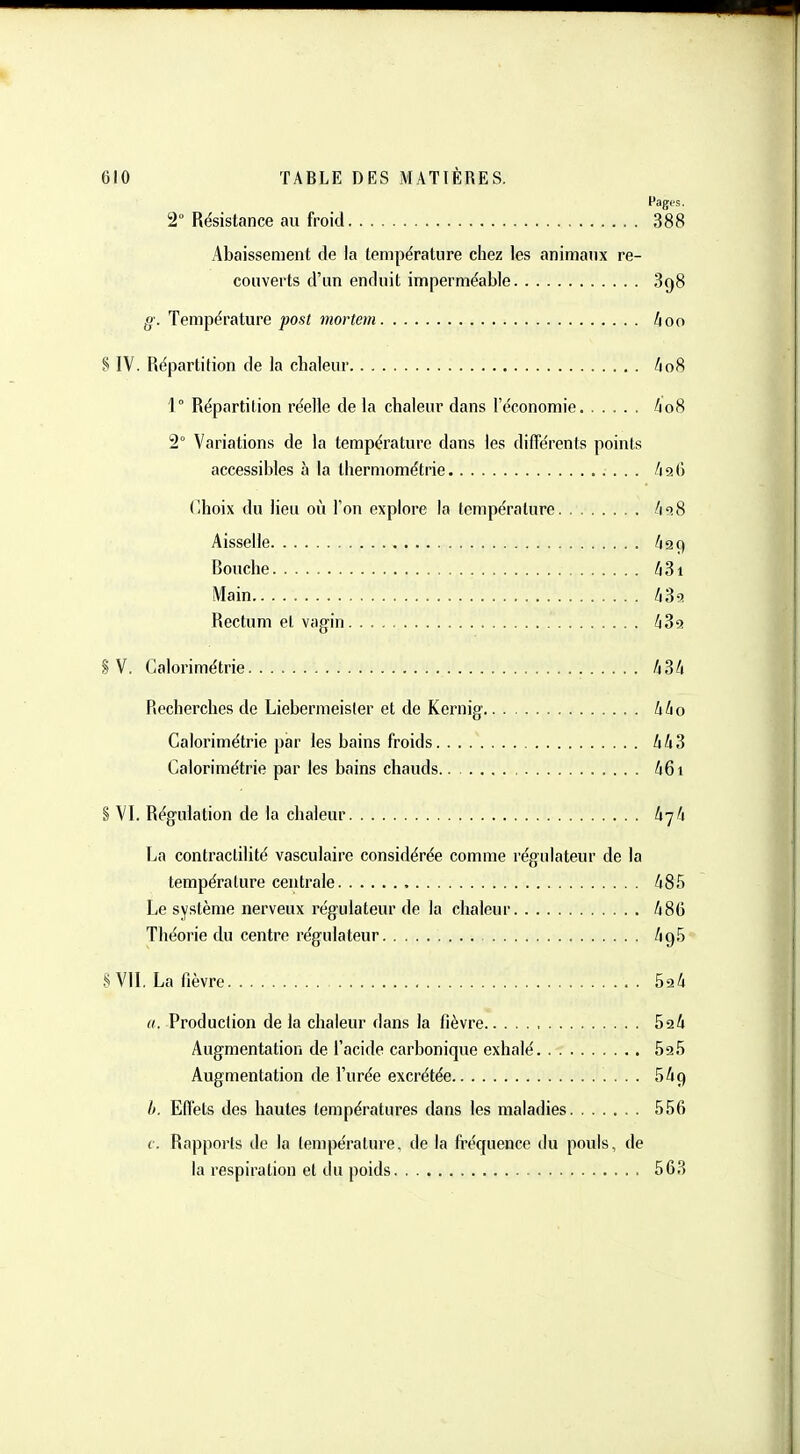 Pages. 2° Résistance au froid 388 Abaissement de la température chez les animanx re- couverts d'un enduit imperméable 898 g. Température post mortem hoo % IV. Répartition de la chaleur Uo^ 1° Répartition réelle de la chaleur dans l'économie ho% 2° Variations de la température dans les différents points accessibles à la Ihermométrie /196 r,hoix du lieu où l'on explore la température /i'î8 Aisselle /ta9 Bouche liZi Main UZo. Rectum et vagin /i3ïj S V. Calorimétrie /j3A Recherches de Liebermeisler et de Kernig hl\o Calorimétrie par les bains froids hh^ Calorimétrie par les bains chauds ^61 § VI. Régulation de la chaleur U-jli La contraclilité vasculaire considérée comme régulateur de la température centrale /i85 Le système nerveux régulateur de la chaleur 486 Théorie du centre régulateur /195 § VU. La fièvre h^h a. Production de la chaleur dans la tîèvre 524 Augmentation de l'acide carbonique exhalé SaS Augmentation de l'urée excrétée 5^9 l>. Effets des hautes températures dans les maladies 556 c. Rapports de la température, de la fréquence du pouls, de la respiration et du poids 563