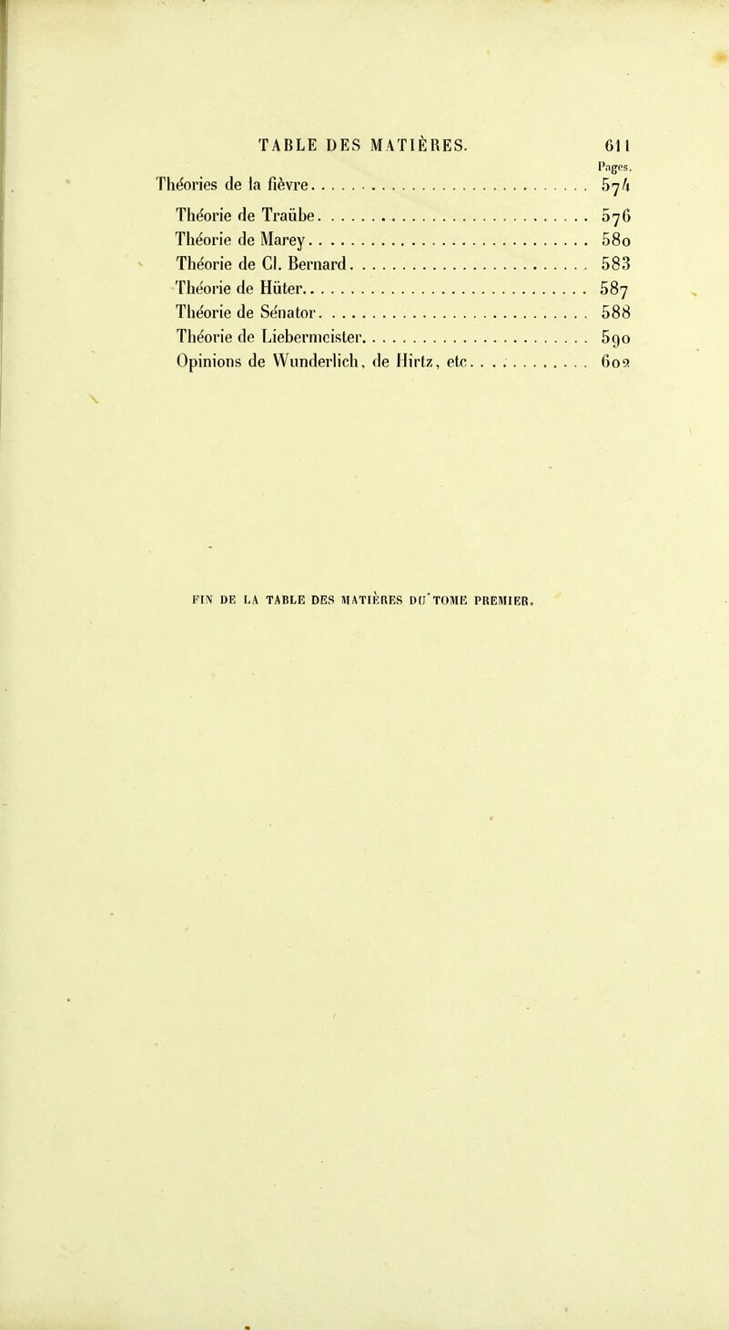 Pages. Théories de la fièvre SyA Théorie de Traiibe 076 Théorie de Marey , 58o Théorie de Cl. Bernard 583 Théorie de Hiiter 587 Théorie de Sénator 588 Théorie de Liebermcisler 590 Opinions de Wunderlich, de Ilirtz, etc. . . 609 FIN DE LA TABLE DES MATIERES DC'TOME PREMIER.