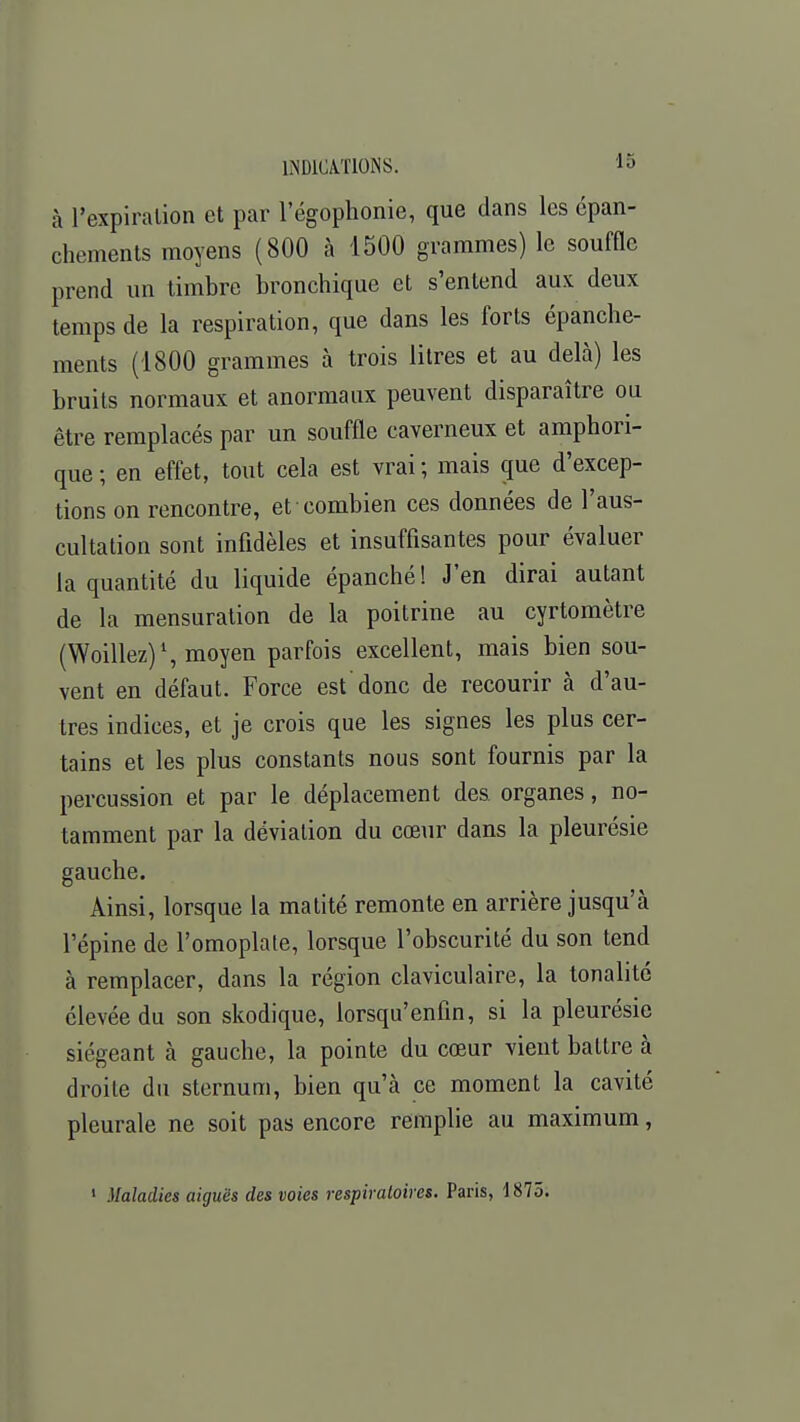 à l'expiration et par l'égophonie, que dans les cpan- chements moyens (800 à 1500 grammes) le souffle prend un timbre bronchique et s'entend aux deux temps de la respiration, que dans les forts épanche- ments (1800 grammes à trois litres et au delà) les bruits normaux et anormaux peuvent disparaître ou être remplacés par un souffle caverneux et amphori- que ; en effet, tout cela est vrai ; mais que d'excep- tions on rencontre, et combien ces données de l'aus- cultation sont infidèles et insuffisantes pour évaluer la quantité du liquide épanché! J'en dirai autant de la mensuration de la poitrine au cyrtomètre (Woillez)1, moyen parfois excellent, mais bien sou- vent en défaut. Force est'donc de recourir à d'au- tres indices, et je crois que les signes les plus cer- tains et les plus constants nous sont fournis par la percussion et par le déplacement des organes, no- tamment par la déviation du cœur dans la pleurésie gauche. Ainsi, lorsque la matité remonte en arrière jusqu'à l'épine de l'omoplate, lorsque l'obscurité du son tend à remplacer, dans la région claviculaire, la tonalité élevée du son skodique, lorsqu'enfin, si la pleurésie siégeant à gauche, la pointe du cœur vient battre à droite du sternum, bien qu'à ce moment la cavité pleurale ne soit pas encore remplie au maximum,