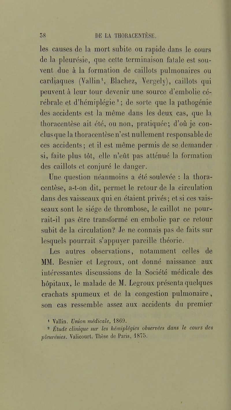 les causes de la mort subite ou rapide dans le cours de la pleurésie, que celte terminaison fatale est sou- vent due à la formation de caillots pulmonaires ou cardiaques (Vallin1, Blachez, Vergely), caillots qui peuvent à leur tour devenir une source d'embolie cé- rébrale et d'hémiplégie2 ; de sorte que la pathogénie des accidents est la même dans les deux cas, que la thoracentèse ait été, ou non, pratiquée; d'où je con- clus que la thoracentèse n'est nullement responsable de ces accidents; et il est même permis de se demander si, faite plus tôt, elle n'eût pas atténué la formation des caillots et conjuré le danger. Une question néanmoins a été soulevée : la thora- centèse, a-t-on dit, permet le retour de la circulation dans des vaisseaux qui en étaient privés; et si ces vais- seaux sont le siège de thrombose, le caillot ne pour- rait-il pas être transformé en embolie par ce retour subit de la circulation? Je ne connais pas de faits sur lesquels pourrait s'appuyer pareille théorie. Les autres observations, notamment celles de MM. Besnier et Legroux, ont donné naissance aux intéressantes discussions de la Société médicale des hôpitaux, le malade de M. Legroux présenta quelques crachats spumeux et de la congestion pulmonaire, son cas ressemble assez aux accidents du premier 1 Vallin. Union médicale, 1869. s Étude clinique sur les hémiplégies observées dans le cours des pleurésies. Valicourt. Thèse de Paris, 1875.