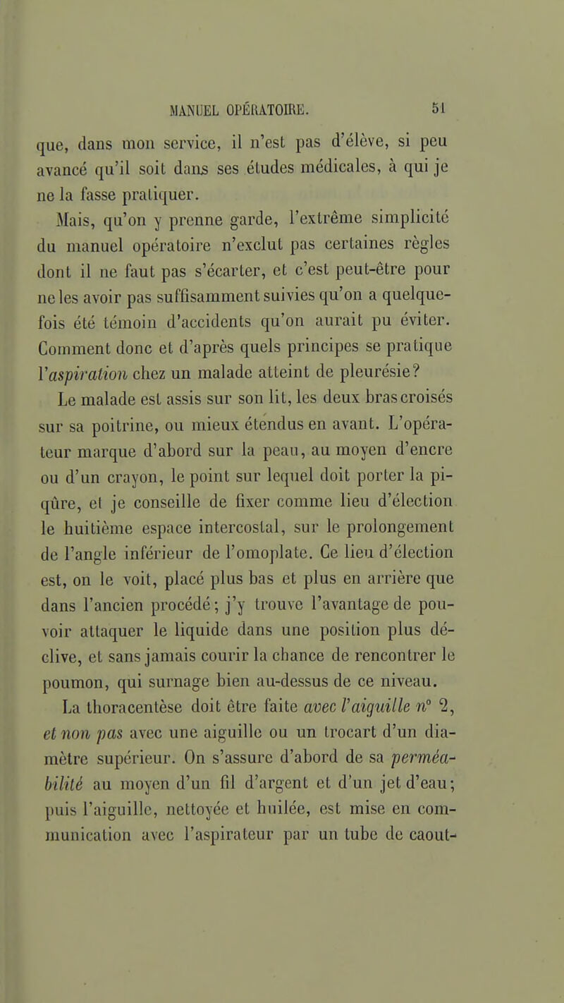 que, dans mon service, il n'est pas d'élève, si peu avancé qu'il soit dans ses études médicales, à qui je ne la fasse pratiquer. Mais, qu'on y prenne garde, l'extrême simplicité du manuel opératoire n'exclut pas certaines règles dont il ne faut pas s'écarter, et c'est peut-être pour ne les avoir pas suffisamment suivies qu'on a quelque- fois été témoin d'accidents qu'on aurait pu éviter. Comment donc et d'après quels principes se pratique Y aspiration chez un malade atteint de pleurésie? Le malade est assis sur son lit, les deux bras croisés sur sa poitrine, ou mieux étendus en avant. L'opéra- teur marque d'abord sur la peau, au moyen d'encre ou d'un crayon, le point sur lequel doit porter la pi- qûre, et je conseille de fixer comme lieu d'élection le huitième espace intercostal, sur le prolongement de l'angle inférieur de l'omoplate. Ce lieu d'élection est, on le voit, placé plus bas et plus en arrière que dans l'ancien procédé ; j'y trouve l'avantage de pou- voir attaquer le liquide dans une position plus dé- clive, et sans jamais courir la chance de rencontrer le poumon, qui surnage bien au-dessus de ce niveau. La thoracentèse doit être faite avec Vaiguille n 2, et non pas avec une aiguille ou un trocart d'un dia- mètre supérieur. On s'assure d'abord de sa perméa- bilité au moyen d'un fil d'argent et d'un jet d'eau; puis l'aiguille, nettoyée et huilée, est mise en com- munication avec l'aspirateur par un tube de caout-