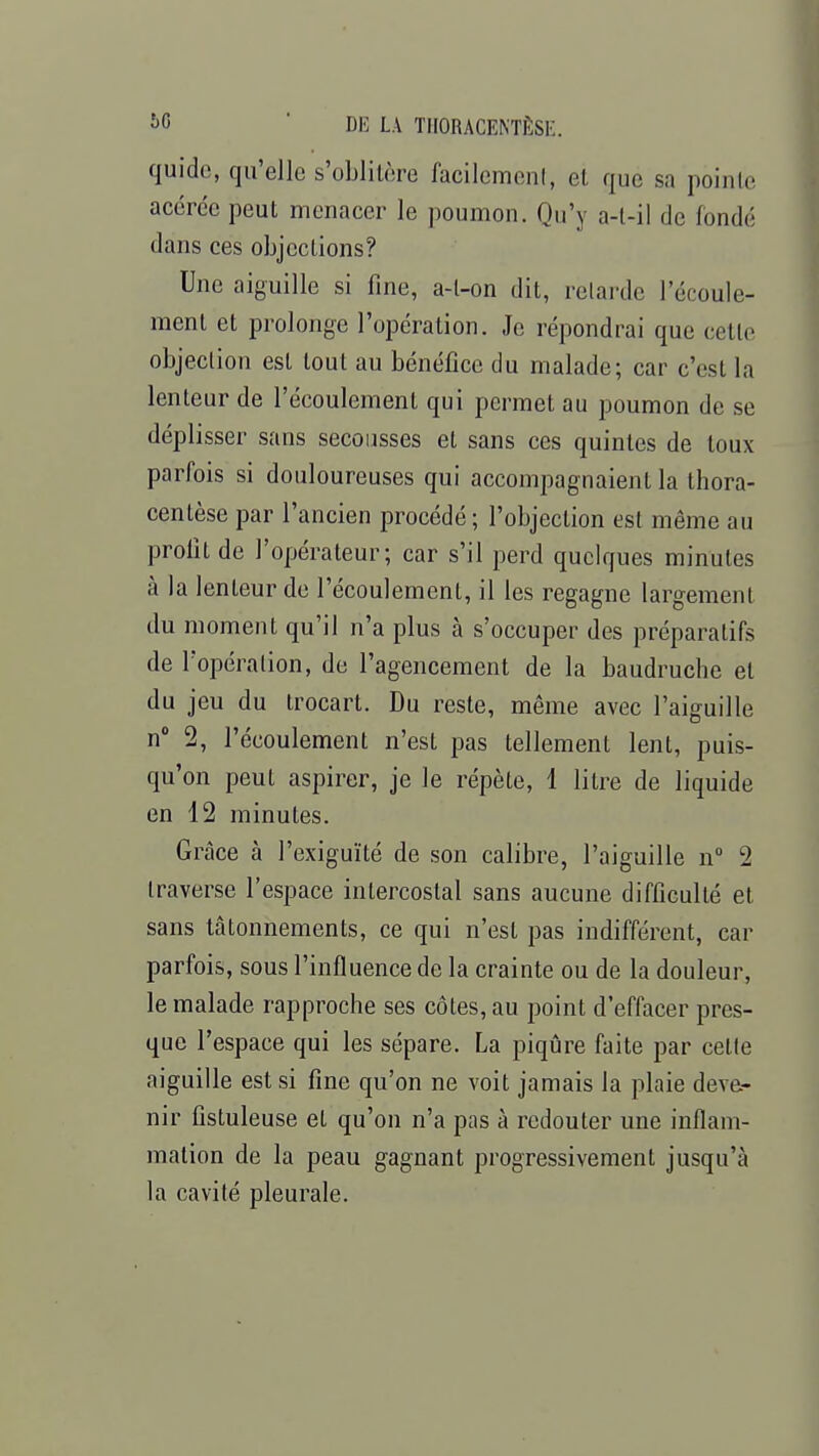 quide, qu'elle s'oblitère facilement, el que sa pointe acérée peut menacer le poumon. Qu'y a-t-il de fondé dans ces objections? Une aiguille si fine, a-l-on dit, relarde l'écoule- ment et prolonge l'opération. Je répondrai que cette objection est tout au bénéfice du malade; car c'est la lenteur de l'écoulement qui permet au poumon de se déplisser sans secousses et sans ces quintes de toux parfois si douloureuses qui accompagnaient la thora- cenlèse par l'ancien procédé; l'objection est même au profil de l'opérateur; car s'il perd quelques minutes à la lenteur de l'écoulement, il les regagne largement du moment qu'il n'a plus à s'occuper des préparatifs de l'opération, de l'agencement de la baudruche el du jeu du trocart. Du reste, même avec l'aiguille n° 2, l'écoulement n'est pas tellement lent, puis- qu'on peul aspirer, je le répèle, 1 litre de liquide en 12 minutes. Grâce à l'exiguïté de son calibre, l'aiguille n° 2 traverse l'espace intercostal sans aucune difficulté et sans tâtonnements, ce qui n'est pas indifférent, car parfois, sous l'influence de la crainte ou de la douleur, le malade rapproche ses côtes, au point d'effacer pres- que l'espace qui les sépare. La piqûre faite par celle aiguille est si fine qu'on ne voit jamais la plaie deve- nir fistuleuse et qu'on n'a pas à redouter une inflam- mation de la peau gagnant progressivement jusqu'à la cavité pleurale.