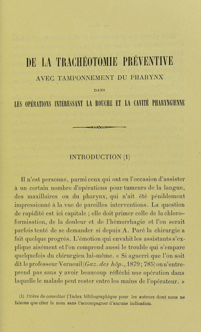 AVEC TAMPONNEMENT DU PHARYNX DAKS LES OPÉRATIONS INTÉRESSANT LA BOUCHE ET ü CAVITÉ PHARYNGIENNE INTRODUCTION (1) Il n’est personne, parmi ceux qui ont eu l’occasion d’assister à un certain nombre d’opérations pour tumeurs de la langue, des maxillaires ou du pharynx, qui n’ait été péniblement impressionné à la vue de pareilles interventions. La question de rapidité est ici capitale ; elle doit primer celle de la chloro- formisation, de la douleur et de l’hémorrhagie et l’on serait parfois tenté de se demander si depuis A. Paré la chirurgie a fait quelque progrès. L’émotion qui envahit les assistants s’ex- plique aisément et l’on comprend aussi le trouble qui s’empare quelquefois du chirurgien lui-même. « Si aguerri que l’on soit dit le professeur Verneuil(Grts. des hôp., 1879; 785) on n’entre- prend pas sans y avoir beaucoup réfléchi une opération dans laquelle le malade peut rester entre les mains de l’opérateur. » (1) J'rière de consulter l’Index bibliographique pour les auteurs dont nous ne faisons que citer le nom sans l’accompagner d’aucune indication.