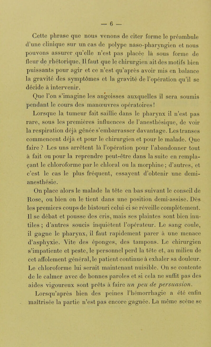 Cette phrase que nous venons de citer forme le préambule d’une clinique sur un cas de polype nâso-pharyngien et nous pouvons assurer qu’elle n’est pas placée là sous forme de fleur de rhétorique. Il faut que le chirurgien ait des motifs bien puissants pour agir et ce n’est qu’après avoir mis en balance la gravité des symptômes et la gravité de l’opération qu’il se décide à intervenir. Que l’on s’imagine les angoisses auxquelles il sera soumis pendant le cours des manœuvres opératoires ! Lorsque la tumeur fait saillie dans le pharynx il n’est pas rare, sous les premières influences de l’anesthésique, de voir la respiration déjà gênée s’embarrasser davantage. Les transes commencent déjà et pour le chirurgien et pour le malade. Que faire ? Les uns arrêtent là l’opération pour l’abandonner tout à fait ou pour la reprendre peut-être dans la suite en rempla- çant le chloroforme par le chloral ou la morphine; d’autres, et c’est le cas le plus fréquent, essayent d’obtenir une demi- anesthésie. On place alors le malade la tête en bas suivant le conseil de Rose, ou bien on le tient dans une position demi-assise. Dès les premiers coups de bistouri celui-ci se réveille complètement. Il se débat et pousse des cris, mais ses plaintes sont bien inu- tiles ; d’autres soucis inquiètent l’opérateur. Le sang coule, il gagne le pharynx, il faut rapidement parer à une menace d’asphyxie. Vite des éponges, des tampons. Le chirurgien s’impatiente et peste, le personnel perd la tête et, au milieu de cet affolement général, le patient continue à exhaler sa douleur. Le chloroforme lui serait maintenant nuisible. On se contente de le calmer avec de bonnes paroles et si cela ne suffit pas des aides vigoureux sont prêts à faire un peu de persuasion. Lorsqu’après bien des peines l’hémorrhagie a été enfin maîtrisée la partie n’est pas encore gagnée. La même scène se