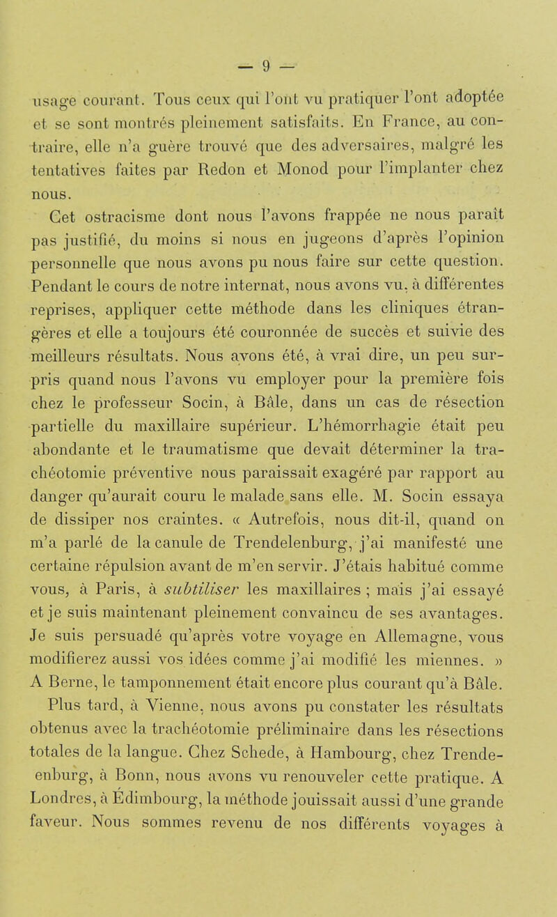 usage courant. Tous ceux qui l’ont vu pratiquer l’ont adoptée et se sont montrés pleinement satisfaits. En France, au con- traire, elle n’a guère trouvé que des adversaires, malgré les tentatives faites par Redon et Monod pour l’implanter chez nous. Cet ostracisme dont nous l’avons frappée ne nous parait pas justifié, du moins si nous en jugeons d’après l’opinion personnelle que nous avons pu nous faire sur cette question. Pendant le cours de notre internat, nous avons vu, à différentes reprises, appliquer cette méthode dans les cliniques étran- gères et elle a toujours été couronnée de succès et suivie des meilleurs résultats. Nous avons été, à vrai dire, un peu sur- pris quand nous l’avons vu employer pour la première fois chez le professeur Socin, à Bàle, dans un cas de résection partielle du maxillaire supérieur. L’hémorrhagie était peu abondante et le traumatisme que devait déterminer la tra- chéotomie préventive nous paraissait exagéré par rapport au danger qu’aurait couru le malade sans elle. M. Socin essaya de dissiper nos craintes. « Autrefois, nous dit-il, quand on m’a parlé de la canule de Trendelenburg, j’ai manifesté une certaine répulsion avant de m’en servir. J’étais habitué comme vous, à Paris, à subtiliser les maxillaires ; mais j’ai essayé et je suis maintenant pleinement convaincu de ses avantages. Je suis persuadé qu’après votre voyage en Allemagne, vous modifierez aussi vos idées comme j’ai modifié les miennes. » A Berne, le tamponnement était encore plus courant qu’à Bâle. Plus tard, à Vienne, nous avons pu constater les résultats obtenus avec la trachéotomie préliminaire dans les résections totales de la langue. Chez Schede, à Hambourg, chez Trende- enburg, à Bonn, nous avons vu renouveler cette pratique. A Londres, à Edimbourg, la méthode jouissait aussi d’une grande faveur. Nous sommes revenu de nos différents voyages à