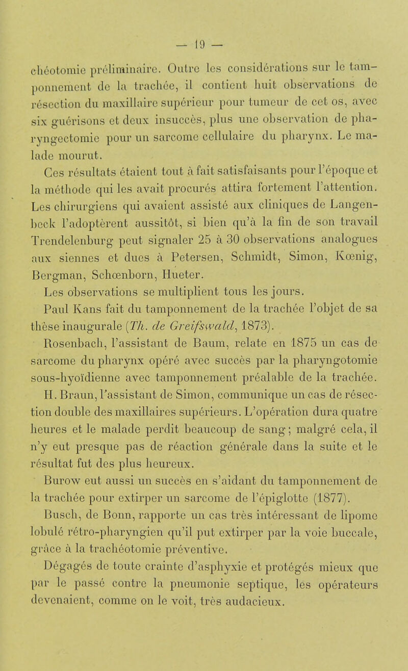 eliéotomie préliminaire. Outre les considérations sur le tam- ponnement de la trachée, il contient huit observations de résection du maxillaire supérieur pour tumeur de cet os, avec six guérisons et deux insuccès, plus une observation de pha- ryngectomie pour un sarcome cellulaire du pharynx. Le ma- lade mourut. Ces résultats étaient tout à fait satisfaisants pour l’époque et la méthode qui les avait procurés attira fortement l’attention. Les chirurgiens qui avaient assisté aux cliniques de Langen- bcck l’adoptèrent aussitôt, si bien qu’à la fin de son travail Trendclcnburg peut signaler 25 à 30 observations analogues aux siennes et dues à Petersen, Schmidt, Simon, Kœnig, Bergman, Schœnborn, Iiueter. Les observations se multiplient tous les jours. Paul Kans fait du tamponnement de la trachée l’objet de sa thèse inaugurale {Tli. de Greifswcild, 1873). Rosenbach, l’assistant de Baum, relate en 1875 un cas de sarcome du pharynx opéré avec succès par la pharyngotomie sous-hyoïdienne avec tamponnement préalable de la trachée. IL Braun, l’assistant de Simon, communique un cas de résec- tion double des maxillaires supérieurs. L’opération dura quatre heures et le malade perdit beaucoup de sang ; malgré cela, il n’y eut presque pas de réaction générale dans la suite et le résultat fut des plus heureux. Burow eut aussi un succès en s’aidant du tamponnement de la trachée pour extirper un sarcome de l’épiglotte (1877). Busch, de Bonn, rapporte un cas très intéressant de lipome lobulé rétro-pharyngien qu’il put extirper par la voie buccale, grâce à la trachéotomie préventive. Dégagés de toute crainte d’asphyxie et protégés mieux que par le passé contre la pneumonie septique, les opérateurs devenaient, comme on le voit, très audacieux.