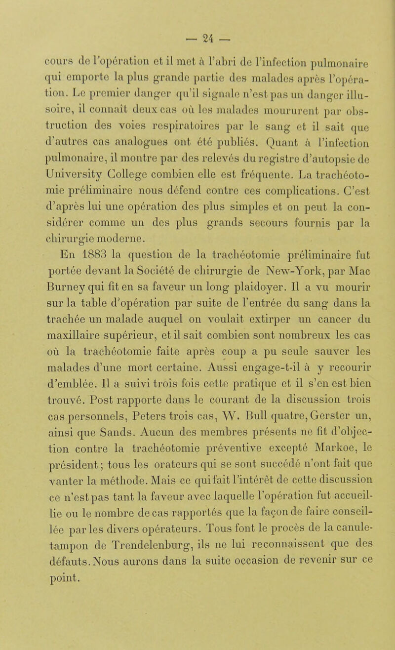 cours de l’opération et il met à l’abri de l’infection pulmonaire qui emporte la plus grande partie des malades après l’opéra- tion. Le premier danger qu’il signale n’est pas un danger illu- soire, il connaît deux cas où les malades moururent par obs- truction des voies respiratoires par le sang et il sait que d’autres cas analogues ont été publiés. Quant à l’infection pulmonaire, il montre par des relevés du registre d’autopsie de University College combien elle est fréquente. La trachéoto- mie préliminaire nous défend contre ces complications. C’est d’après lui une opération des plus simples et on peut la con- sidérer comme un des plus grands secours fournis par la chirurgie moderne. En 1883 la question de la trachéotomie préliminaire fut portée devant la Société de chirurgie de New-York, par Mac Burney qui fit en sa faveur un long plaidoyer. Il a vu mourir sur la table d’opération par suite de l'entrée du sang dans la trachée un malade auquel on voulait extirper un cancer du maxillaire supérieur, et il sait combien sont nombreux les cas où la trachéotomie faite après coup a pu seule sauver les malades d’une mort certaine. Aussi engage-t-il à y recourir d’emblée. 11 a suivi trois fois cette pratique et il s’en est bien trouvé. Post rapporte dans le courant de la discussion trois cas personnels, Peters trois cas, W. Bull quatre, Gerster un, ainsi que Sands. Aucun des membres présents ne fit d’objec- tion contre la trachéotomie préventive excepté Markoe, le président ; tous les orateurs qui se sont succédé n’ont fait que vanter la méthode. Mais ce qui fait l’intérêt de cette discussion ce n’est pas tant la faveur avec laquelle l’opération fut accueil- lie ou le nombre de cas rapportés que la façon de faire conseil- lée parles divers opérateurs. Tous font le procès de la canule- tampon de Trendelenburg, ils ne lui reconnaissent que des défauts.Nous aurons dans la suite occasion de revenir sur ce point.