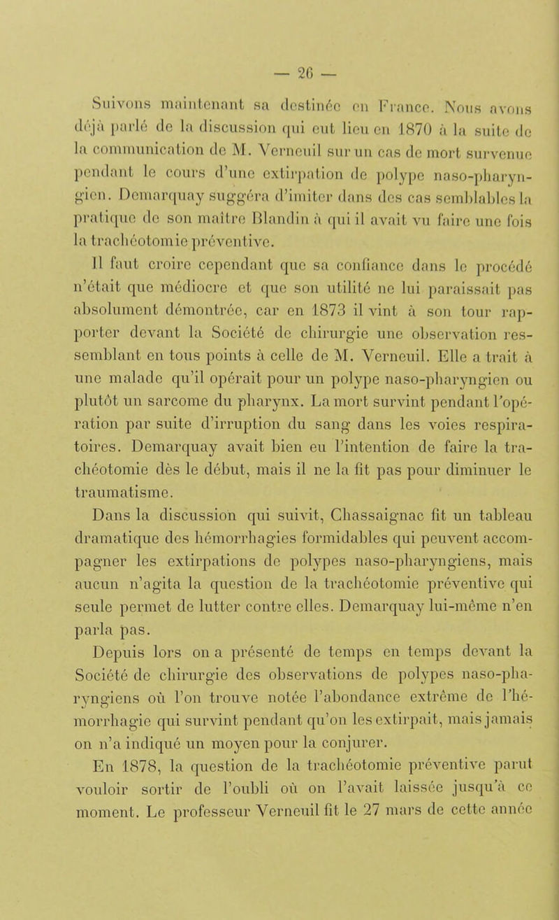 — 20 — Suivons maintenant sa destinée on France. Nous avons déjà parlé de la discussion qui eut lieu en 1870 à la suite de la communication de M. Verncuil sur un cas de mort survenue pendant le cours d’une extirpation de polype naso-pharyn- g'icn. Dcmarquay suggéra d’imiter dans des cas semblables la pratique de son maître Blandin à qui il avait vu faire une fois la trachéotomie préventive. Il faut croire cependant que sa confiance dans le procédé n’était que médiocre et que son utilité ne lui paraissait pas absolument démontrée, car en 1873 il vint à son tour rap- porter devant la Société de chirurgie une observation res- semblant en tous points à celle de M. Yerneuil. Elle a trait à une malade qu’il opérait pour un polype naso-pharyngien ou plutôt un sarcome du pharynx. La mort survint pendant l’opé- ration par suite d’irruption du sang dans les voies respira- toires. Demarquay avait bien eu l’intention de faire la tra- chéotomie dès le début, mais il ne la fit pas pour diminuer le traumatisme. Dans la discussion qui suivit, Chassaignac fit un tableau dramatique des hémorrhagies formidables qui peuvent accom- pagner les extirpations de polypes naso-pharyngiens, mais aucun n’agita la question de la trachéotomie préventive qui seule permet de lutter contre elles. Demarquay lui-même n’en parla pas. Depuis lors on a présenté de temps en temps devant la Société de chirurgie des observations de polypes naso-pha- ryngiens où l’on trouve notée l’abondance extrême de l’hé- morrhagie qui survint pendant qu’on les extirpait, mais jamais on n’a indiqué un moyen pour la conjurer. En 1878, la question de la trachéotomie préventive parut vouloir sortir de l’oubli où on l’avait laissée jusqu à ce moment. Le professeur Yerneuil fit le 27 mars de cette année