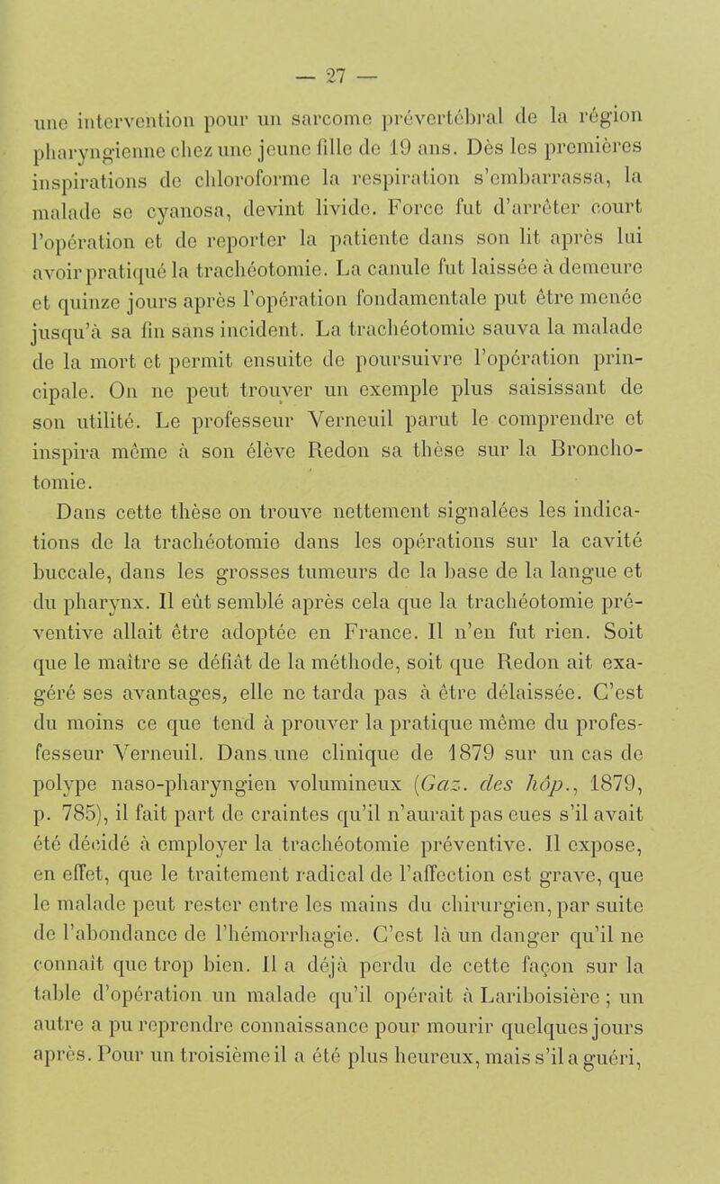 une intervention pour un sarcome prévertébral de la région pharyngienne chez une jeune fille de 19 ans. Dès les premières inspirations de chloroforme la respiration s’embarrassa, la malade se cyanosa, devint livide. Force fut d’arrêter court l’opération et de reporter la patiente dans son lit après lui avoir pratiqué la trachéotomie. La canule fut laissée à demeure et quinze jours après l’opération fondamentale put être menée jusqu’à sa fin sans incident. La trachéotomie sauva la malade de la mort et permit ensuite de poursuivre l’opération prin- cipale. On ne peut trouver un exemple plus saisissant de son utilité. Le professeur Verneuil parut le comprendre et inspira même à son élève Redon sa thèse sur la Broncho- tomie. Dans cette thèse on trouve nettement signalées les indica- tions de la trachéotomie dans les opérations sur la cavité buccale, dans les grosses tumeurs de la base de la langue et du pharynx. 11 eût semblé après cela que la trachéotomie pré- ventive allait être adoptée en France. Il n’en fut rien. Soit que le maître se défiât de la méthode, soit que Redon ait exa- géré ses avantages, elle ne tarda pas à être délaissée. C’est du moins ce que tend à prouver la pratique même du profes- fesseur Verneuil. Dans une clinique de 1879 sur un cas de polype naso-pharyngien volumineux (Gaz. des hôp., 1879, p. 785), il fait part de craintes qu’il n’aurait pas eues s’il avait été décidé à employer la trachéotomie préventive. Il expose, en effet, que le traitement radical de l’affection est grave, que le malade peut rester entre les mains du chirurgien, par suite de l’abondance de l’hémorrhagie. C’est là un danger qu’il ne connaît que trop bien. Il a déjà perdu de cette façon sur la table d’opération un malade qu’il opérait à Lariboisière ; un autre a pu reprendre connaissance pour mourir quelques jours après. Pour un troisième il a été plus heureux, mais s’il a guéri,