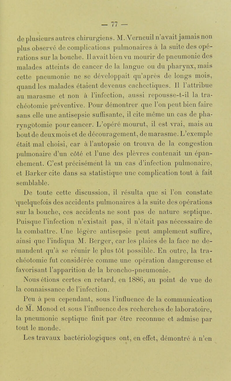 de plusieurs autres chirurgiens. M. Yerneuil n’avait jamais non plus observé de complications pulmonaires à la suite des opé- rations sur la bouche. 11 avait bien vu mourir de pneumonie des malades atteints de cancer de la langue ou du pharynx, mais cette pneumonie ne se développait qu’après de longs mois, quand les malades étaient devenus cachectiques. Il l’attribue au marasme et non à l’infection, aussi repousse-t-il la tra- chéotomie préventive. Pour démontrer que l’on peut bien faire sans elle une antisepsie suffisante, il cite même un cas de pha- ryngotomie pour cancer. L’opéré mourut, il est vrai, mais au bout de deuxmoiset de découragement, de marasme. L’exemple était mal choisi, car à l’autopsie on trouva de la congestion pulmonaire d’un côté et l’une des plèvres contenait un épan- chement. C’est précisément là un cas d’infection pulmonaire, et Barker cite dans sa statistique une complication tout à fait semblable. De toute cette discussion, il résulta que si l’on constate quelquefois des accidents pulmonaires à la suite des opérations sur la bouche, ces accidents ne sont pas de nature septique. Puisque l’infection n’existait pas, il n’était pas nécessaire de la combattre. Une légère antisepsie peut amplement suffire, ainsi que l’indiqua M. Berger, car les plaies de la face ne de- mandent qu’à se réunir le plus tôt possible. En outre, la tra- chéotomie fut considérée comme une opération dangereuse et favorisant l’apparition de la broncho-pneumonie. Nous étions certes en retard, en 1886, au point de vue de la connaissance de l’infection. Peu à peu cependant, sous l’influence de la communication de M. Monod et sous l’influence des recherches de laboratoire, la pneumonie septique finit par être reconnue et admise par tout le monde. Les travaux bactériologiques ont, en effet, démontré à n’en