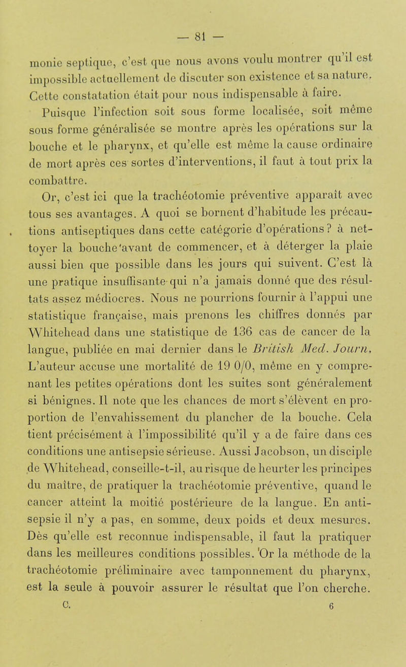 monic septique, c’est que nous avons voulu montrer qu il est impossible actuellement de discuter son existence et sa nature. Cette constatation était pour nous indispensable à faire. Puisque l’infection soit sous forme localisée, soit même sous forme généralisée se montre après les opérations sur la bouche et le pharynx, et qu’elle est même la cause ordinaire de mort après ces sortes d’interventions, il faut à tout prix la combattre. Or, c’est ici que la trachéotomie préventive apparait avec tous ses avantages. A quoi se bornent d’habitude les précau- tions antiseptiques dans cette catégorie d’opérations ? à net- toyer la bouche'avant de commencer, et à déterger la plaie aussi bien que possible dans les jours qui suivent. C’est là une pratique insuffisante-qui n’a jamais donné que des résul- tats assez médiocres. Nous ne pourrions fournir à l’appui une statistique française, mais prenons les chiffres donnés par Whitehead dans une statistique de 136 cas de cancer de la langue, publiée en mai dernier dans le British Med. Jouni. L’auteur accuse une mortalité de 19 0/0, même en y compre- nant les petites opérations dont les suites sont généralement si bénignes. Il note que les chances de mort s’élèvent en pro- portion de l’envahissement du plancher de la bouche. Cela tient précisément à l’impossibilité qu’il y a de faire dans ces conditions une antisepsie sérieuse. Aussi Jacobson, un disciple de Whitebead, conseille-t-il, au risque de heurter les principes du maître, de pratiquer la trachéotomie préventive, quand le cancer atteint la moitié postérieure de la langue. En anti- sepsie il n’y a pas, en somme, deux poids et deux mesures. Dès qu’elle est reconnue indispensable, il faut la pratiquer dans les meilleures conditions possibles. 'Or la méthode de la trachéotomie préliminaire avec tamponnement du pharynx, est la seule à pouvoir assurer le résultat que l’on cherche, c. 6