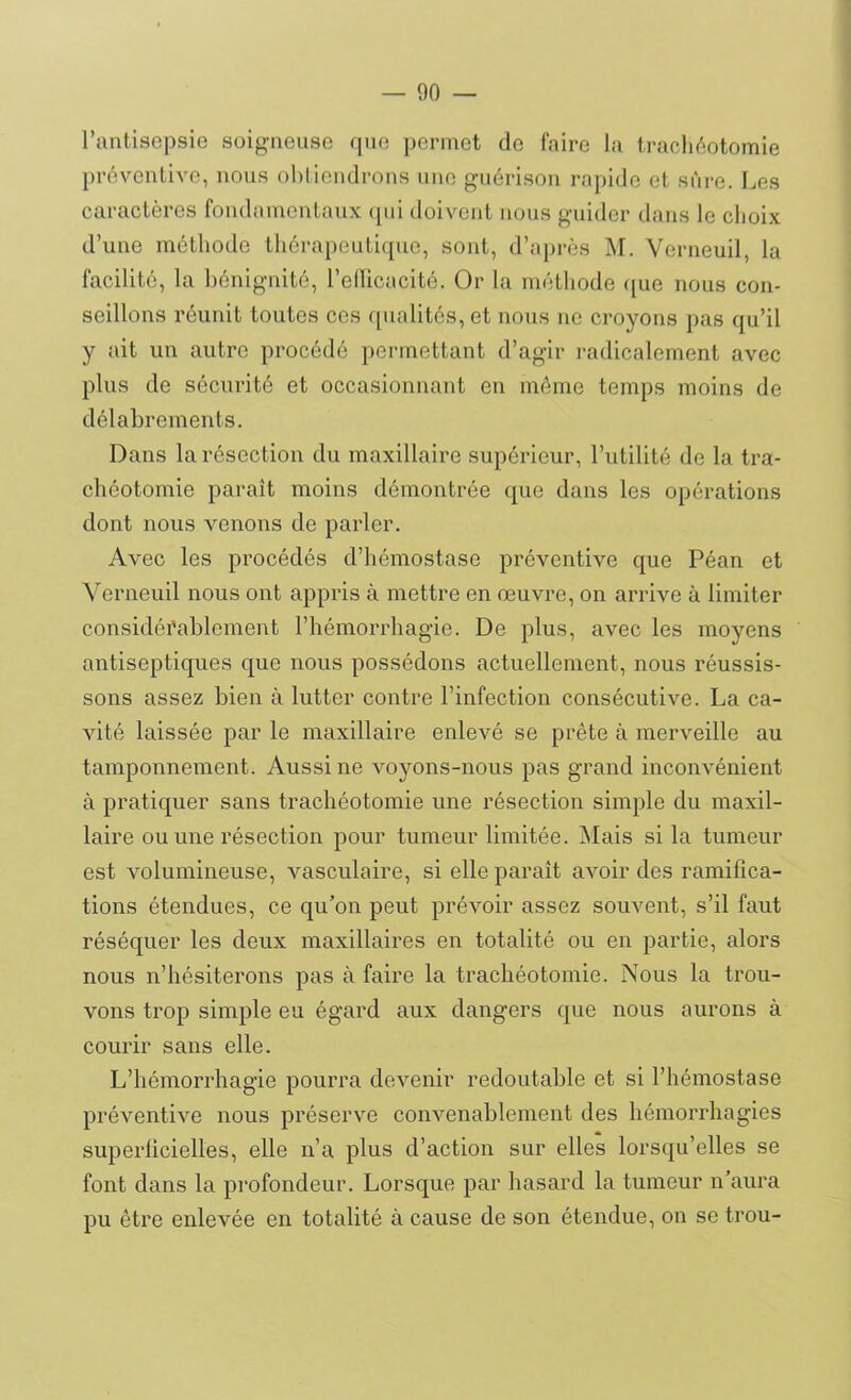 l’antisepsie soigneuse que permet de faire la trachéotomie préventive, nous obtiendrons une guérison rapide et sûre. Les caractères fondamentaux qui doivent nous guider dans le choix d’une méthode thérapeutique, sont, d’après M. Verneuil, la facilité, la bénignité, l’efficacité. Or la méthode que nous con- seillons réunit toutes ces qualités, et nous ne croyons pas qu’il y ait un autre procédé permettant d’agir radicalement avec plus de sécurité et occasionnant en même temps moins de délabrements. Dans la résection du maxillaire supérieur, l’utilité de la tra- chéotomie paraît moins démontrée que dans les opérations dont nous venons de parler. Avec les procédés d’hémostase préventive que Péan et Verneuil nous ont appris à mettre en œuvre, on arrive à limiter considérablement l’hémorrhagie. De plus, avec les moyens antiseptiques que nous possédons actuellement, nous réussis- sons assez bien à lutter contre l’infection consécutive. La ca- vité laissée par le maxillaire enlevé se prête à merveille au tamponnement. Aussi ne voyons-nous pas grand inconvénient à pratiquer sans trachéotomie une résection simple du maxil- laire ou une résection pour tumeur limitée. Mais si la tumeur est volumineuse, vasculaire, si elle paraît avoir des ramifica- tions étendues, ce qu’on peut prévoir assez souvent, s’il faut réséquer les deux maxillaires en totalité ou en partie, alors nous n’hésiterons pas à faire la trachéotomie. Nous la trou- vons trop simple eu égard aux dangers que nous aurons à courir sans elle. L’hémorrhagie pourra devenir redoutable et si l’hémostase préventive nous préserve convenablement des hémorrhagies superficielles, elle n’a plus d’action sur elles lorsqu’elles se font dans la profondeur. Lorsque par hasard la tumeur n’aura pu être enlevée en totalité à cause de son étendue, on se trou-