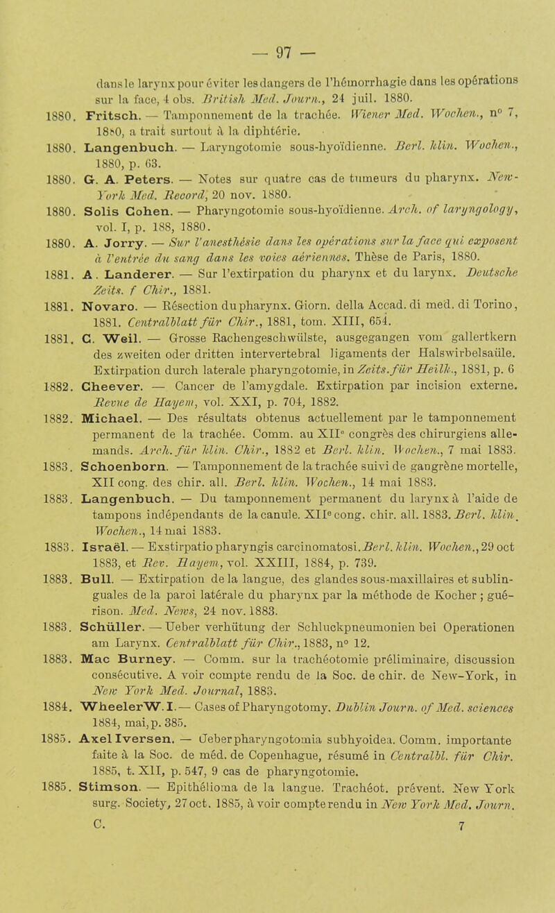 clans le larynx pour éviter lesdangers de l’hémorrhagie dans les opérations sur la face, 4 obs. British Med. Journ., 24 juil. 1880. 1880. Fritsch. - Tamponnement de la trachée. Wiener Med. Wochen., n° 7, 18t>0, a trait surtout à la diphtérie. 1880. Langenbuch. — Laryngotomie sous-hyoïdienne. Bcrl. ltilin. Woolien., 1880, p. 03. 1880. G. A. Peters. — Notes sur quatre cas de tumeurs du pharynx. New- Yorh Med. Record, 20 nov. 1880. 1880. Solis Cohen. — Pharyngotomie sous-hyoïdienne. Arch. of laryngology, vol. I, p. 188, 1880. 1880. A. Jorry. — Sur l'anesthésie dans les opérations sur la face gui exposent à Ventrée du sang dans les voies aériennes. Thèse de Paris, 1880. 1881. A . Landerer. — Sur l’extirpation du pharynx et du larynx. Deutsche Zeits. f Chir., 1881. 1881. Novaro. — Résection du pharynx. Giorn. délia Accad. di med. di Torino, 1881. Ccntralblatt fur Chir., 1881, tour. XIII, 654. 1881, C. Weil. — Grosse Rachengeschwiilste, ausgegangen vom gallertkern des xweiten oder dritten intervertébral ligaments der Halswirbelsaüle. Extirpation durch latérale pharyngotomie, in Zeits. fur Heilh., 1881, p. 6 1882. Cheever. — Cancer de l’amygdale. Extirpation par incision externe. Revue de Hayem, vol. XXI, p. 704, 1882. 1882. Michael. — Des résultats obtenus actuellement par le tamponnement permanent de la trachée. Comm. au XII° congrès des chirurgiens alle- mands. Areh.für hlm. Chir., 1882 et Bcrl. ldin. Wochen., 7 mai 1883. 1883. Schoenborn. — Tamponnement de la trachée suivi de gangrène mortelle, XII cong. des chir. ail. Berl. ldin. Wochen., 14 mai 1883. 1883. Langenbuch. — Du tamponnement permanent du larynx à l’aide de tampons indépendants de la canule. XIIe cong. chir. ail. 1S83. Berl. ltlin, Wochen., limai 1883. 1883. Israël. — Exstirpatio pharyngis carcinomatosi.iterL ldin. Wochen., 29 oct 1883, et Rev. Hayem, vol. XXIII, 1884, p. 739. 1883. Bull. —Extirpation de la langue, des glandes sous-maxillaires et sublin- guales de la paroi latérale du pharynx par la méthode de Kocher ; gué- rison. Med. News, 24 nov. 1883. 1883. Schüller.—Ueber verhütung der Schluckpneumonien bei Operationen am Larynx. Centralblatt fur Chir., 1883, n° 12. 1883. Mac Burney. — Comm. sur la trachéotomie préliminaire, discussion consécutive. A voir compte rendu de la Soc. de chir. de New-York, in New York Med. Journal, 1883. 1884. WheelerW. I.— Cases of Pharyngotomy. Dublin Journ. of Med. sciences 1884, mai,p. 385. 1885. Axellversen. — Geberpharyngotomia subhyoidea. Comm. importante faite à la Soc. de méd. de Copenhague, résumé in Centralbl. fiir Chir. 1885, t. XII, p. 547, 9 cas de pharyngotomie. 1885. Stimson. — Epithéiioma de la langue. Trachéot. prêvent. New York surg. Society, 27oct. 1885, à voir compterendu in New York Med. Journ. C. 7