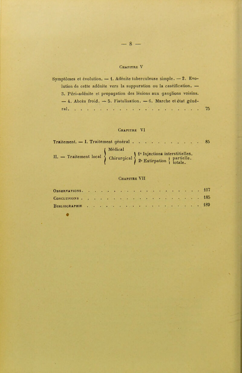 Chafitre V Symptdmes et evolution. — l. Ad6nite tuberculeuse simple. — 2. Eto- lution de cette ad^nile vers la suppuration ou la caseification. —• 3. P6ri-ad6nite ct propagation des lcsions aux ganglions voisins. — 4. Abces froid. 5. Fistulisalion. —6. Marche ct6tat g&a€- ral Chapitre VI Traitement. — I. Traitement general l Medical II. — Traitement local < chirurqical 1° Injections interstitielles. « „ . . t P 2» Extirpation j Chapitre VII