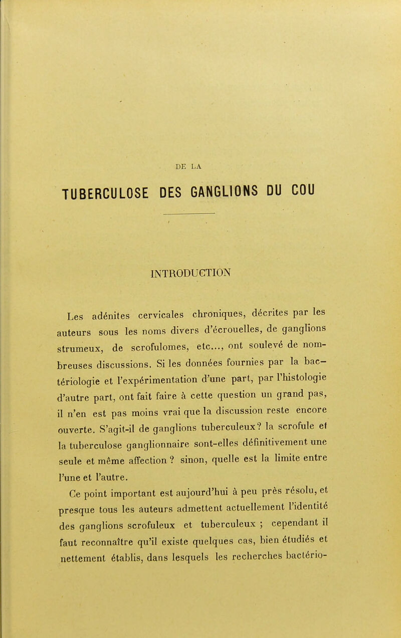 DE LA TUBERCULOSE DES GANGLIONS DU COU INTRODUCTION Les ad^nites cervicales chrdniques, d^crites par les auteurs sous les noms divers d'ecrouelIes, de ganglions strumeux, de scrofulomes, etc..., ont soulev6 de nom- breuses discussions. Si les donn6es fournies par la bac- t6riologie et Texp^rimentation d'une part, par Thistologie d'autre part, ont fait faire k cette question un grand pas, il n'en est pas moins vrai que la discussion reste encore ouverte. S'agit-il de ganglions tuberculeux? la scrofule ef la tuberculose ganglionnaire sont-elles d^fmitivement une seule et mSme affection ? sinon, quelle est la limite entre Tune et I'autre. Ce point important est aujourd'hui a peu pr^s r^solu, et presque tous les auteurs admettent actuellement Tidentil^ des ganglions scrofuleux et tuberculeux ; cependant il faut reconnaltre qu'il existe quelques cas, bien 6tudi6s et nettement 6tablis, dans lesquels les recherches bacldrio-