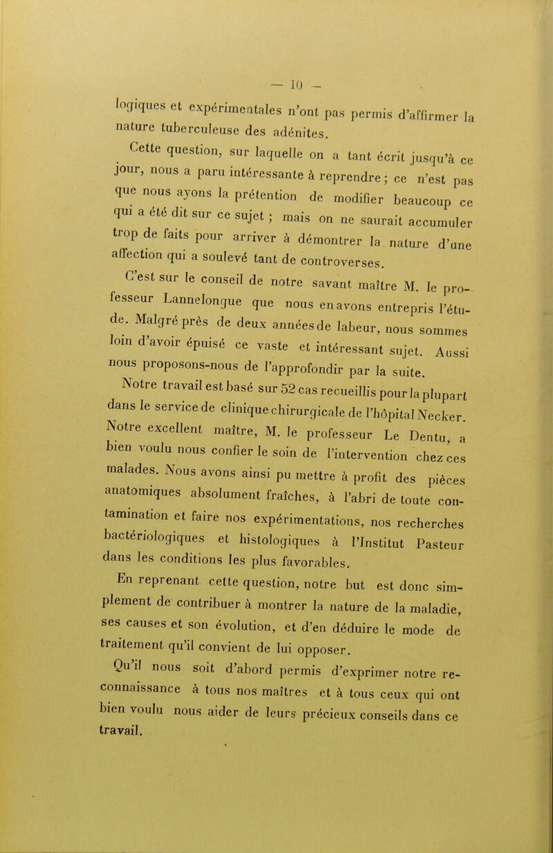 logiques et exp^rimcUales n'ont pas permis d'afnrmer la nature tuberculeuse des ad(inites. Cette question, sur laquelie on a tant 6cnl jusqu'i ce jour, nous a paru int^ressante k reprcndre; ce' n'est pas que nous ayons la pr^tention de modifier beaucoup ce qm a ^t^ dit sur ce sujet; mais on ne saurait accumuler trop de faits pour arriver k d^montrer la nature d'une affection qui a soulevd tant de controverses. Cest sur le conseil de notre savant maltre M le pro- fesseur Lannelongue que nous enavons entrepris I'^tu. de. Malgrepres de deux anneesde labeur, nous sommes lom d'avoir epuise ce vaste et int^ressant sujet. Aussi nous proposons-nous de I'approfondir par la suite Notre travailestbas^ sur52casrecueiIIispourlapIuparl dans le servicede cliniquechirurgicale de Thdpital Necker Notre excellent maitre, M. le professeur Le Dentu a bien voulu nous confier le soin de 1'intervention chezces tnalades. Nous avons ainsi pu mettre a profit des pieces anatomiques absolument fraiches, k I'abri de toute con- tamination et faire nos exp^rimentations, nos recherches bacteriologiques el histologiques a I'Institut Pasteur dans les conditions les plus favorables. En reprenant cette question, notre but est donc sim- plement de contribuer a montrer la nature de la maladie, ses causes et son evolution, et d'en deduire le mode de traitement qu'il convient de lui opposer. Qu'il nous soit d'abord permis d'exprimer notre re- connaissance k tous nos maitres et a tous ceux qui ont bien voulu nous aider de leurs pr^cieux conseils dans ce travail.