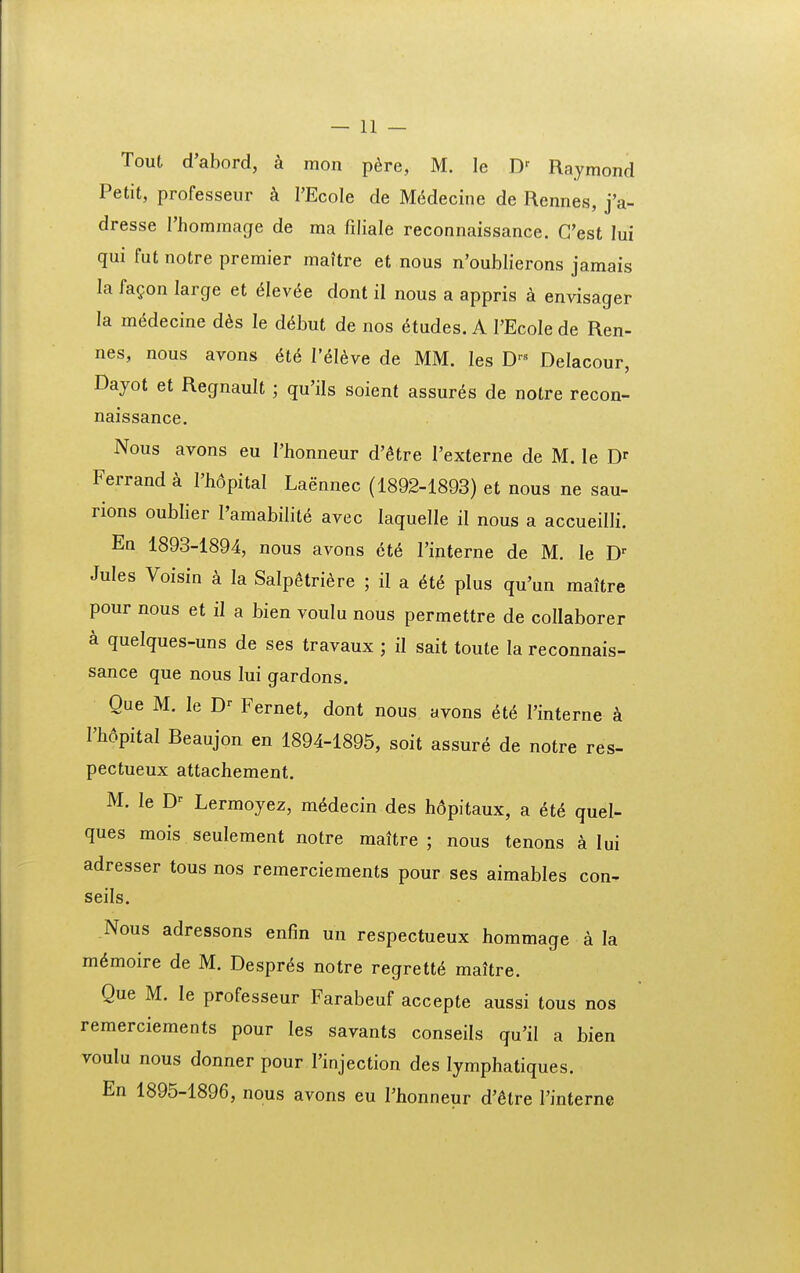 Tout d'abord, a mon p^re, M. le D' Raymond Petit, professeur k I'Ecole de M6decine de Rennes, j'a- dresse 1'hommage de ma filiale reconnaissance. Cest lui qui fut notre premier maitre et nous n'oubIierons jamais la fa^on large et ^lev^e dont il nous a appris k envisager la m6decine d^s le d^but de nos 6tudes. A TEcoIe de Ren- nes, nous avons 616 l'6l6ye de MM. les D--^ Delacour, Dayot et Regnault ; qu'ils soient assur^s de notre recon- naissance. Nous avons eu 1'honneur d'^tre 1'externe de M. le D>- Ferrand k 1'hdpital Laennec (1892-1893) et nous ne sau- rions oublier 1'araabilite avec laquelle il nous a accueiUi. En 1893-1894, nous avons ct6 Finterne de M. le D- Jules Voisin a la Salpgtriere ; il a 6t6 plus qu'un maitre pour nous et il a bien voulu nous permettre de collaborer a quelques-uns de ses travaux ; il sait toute la reconnais- sance que nous lui gardons. Que M. le D' Fernet, dont nous avons 6t6 I'interne I'h6pital Beaujon en 1894-1895, soit assure de notre res- pectueux attachement. M. le D^ Lermoyez, m6decin des hdpitaux, a et6 quel- ques mois seulement notre maitre ; nous tenons a lui adresser tous nos remerciements pour ses aimables con- seils. Nous adressons enfin un respectueux hommage a la m6moire de M. Despr^s notre regrett6 maUre. Que M. le professeur Farabeuf accepte aussi tous nos remerciements pour les savants conseils qu'il a bien voulu nous donner pour l'injection des lymphatiques. En 1895-1896, nous avons eu I'honneur d'6tre l'interne