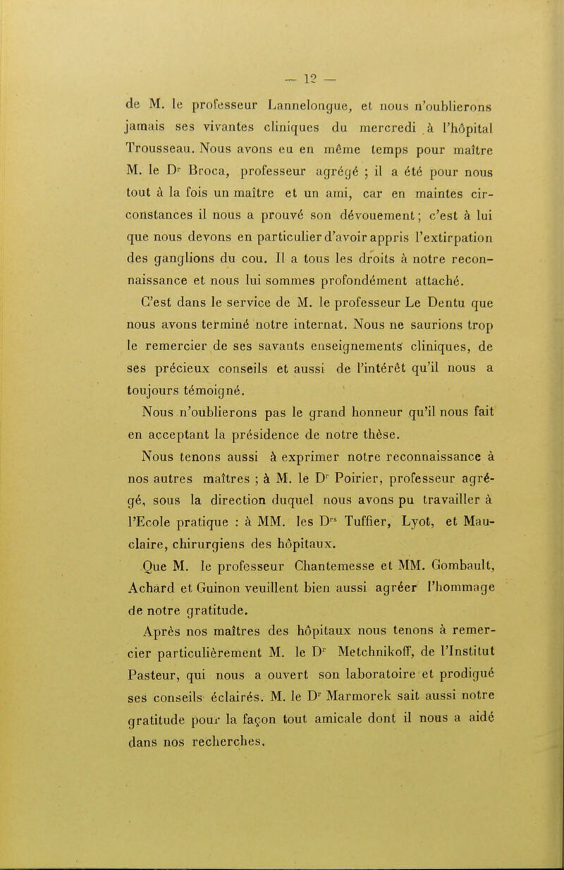 de M. le professeur Lannelorigue, et nous n'oublierons jamais ses vivantes cliniques du mercredi ,k Thopital Trousseau. Nous avons eu en m6me temps pour maltre M. le D-- Broca, professeur agr6g6 ; il a H6 pour nous tout a la fois un maitre et un ami, car en maintes cir- constances il nous a prouv6 son d^vouement; c'est k lui que nous devons en particulier d'avoir appris Textirpation des ganglions du cou. II a tous les droits a notre recon- naissance et nous lui sommes profond6ment attach6. Cest dans le service de M. le professeur Le Dentu que nous avons termin6 notre internat. Nous ne saurions trop le remercier de ses savants enseignements cliniques, de ses pr^cieux conseils et aussi de rinterfit qu'il nous a toujours t6moign6. Nous n'oubIierons pas le grand honneur qu*il nous fait en acceptant la pr^sidence de notre these. Nous tenons aussi k exprimer notre reconnaissance a nos autres maitres ; M. le D Poirier, professeur agr^- g6, sous la direction duquel nous avons pu travailler a rEcoIe pratique : a MM. les D Tuffier, Lyot, et Mau- claire, chirurgiens des hopilaux. Oue M. le professeur Chantemesse et MM. Gombault, Achard et Guinon veuillent bien aussi agr6er rhommage de notre gratitude. Apres nos maitres des hopitaux nous tenons a remer- cier particulierement M. le D' MetchnikofT, de rinstitut Pasteur, qui nous a ouvert son laboratoire et prodigu6 ses conseils 6clair6s. M. le D' Marmorek sait aussi notre gratitude pour la fagon tout amicale dont il nous a aidd dans nos recherches.