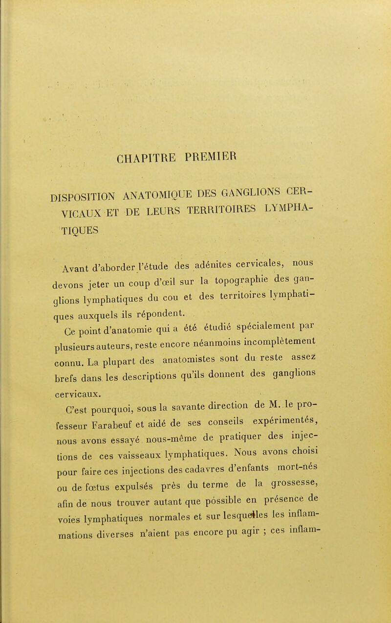 DISPOSITION ANATOMIOUE DES GANGLIONS CER- VICAUX ET DE LEURS TERRITOIRES LYMPHA- TIQUES Avant d'aborder r^tude des ad6nites cervicales, nous devons jeter un coup d'cEil sur la topographie des gan- glions lymphatiques du cou et des territoires lymphati- ques auxquels ils r6pondent. Ge point d'anatomie qui a 6t6 ^udi^ sp6cialement par plusieursauteurs,reste encore n^anmoins incompletement connu. La plupart des anatomistes sont du reste assez brefs dans les descriptions qu'ils donnent des ganglions cervicaux. Cest pourquoi, sous la savante direction de M. le pro- fesseur Farabeuf et aid6 de ses conseils exp^riment^s, nous avons essay6 nous-meme de pratiquer des injec- tions de ces vaisseaux lymphatiques. Nous avons choisi pour faire ces injections des cadavres d'enfants mort-n6s ou de foetus expuls6s pres du terme de la grossesse, afm de nous trouver autant que possible en pr^sence de voies lymphatiques normales et sur lesqueiles les inflam- mations diverses n'aient pas encore pu agir ; ces inflam-