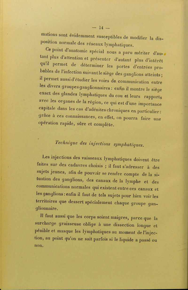 mations sonl 6videmment susceptibles de modifier la dis- position normale des r,5seaux lymphatiques. Cepoint d'anatomie sp^cial nous a paru m^riter d'au-. tant plus d'attention et pr^senter d'autant plus d'int6ra quil permet de d^erminer les portes d'entr6es pro- bables de Hnfection suivantle siege des ganglions atteints; il permet aussi d^^udier les voies de communication entre les divers groupesgangUonnaires: enfm il montre le si^ge exact des glandes lymphatiques du cou et leurs rapports avec les organes de la r^ion, ce qui est d'une importance capitale dans les cas d'ad(5niteschroniques en particulier: grdce a ces connaissances, en effet, on pourra faire une op^ration rapide, sure et compl^ie. Technique des injections lymphatiques. Les injections des vaisseaux lymphatiques doivent 6tre faites sur des cadavres choisis ; il faut s'adresser k des sujets jeunes, afm de pouvoir se rendre compte de la si- tuation des ganglions, des canaux de la lymphe et des communications normales qui existent entre ces canaux et les ganglions : enfm il faut de tels sujets pour bien voir les territoires que dessert sp^cialement chaque groupe gan- glionnaire. II faut aussi que les corps soient maigres, parce que la surcharge graisseuse oblige une dissection longue et p^nible et masque les lymphatiques au moment de Tinjec- tion, au point qu'on ne sait parfois si le liquide a pass^ ou non.
