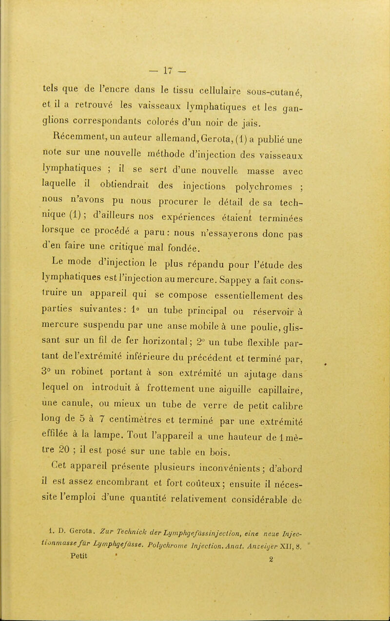 tels que de l'encre dans le tissu cellulaire sous-cutan^, et il a retrouv^ les vaisseaux lymphatiques et les gan- glions correspondants color^s d'un noir de jais. R^cemment, un auteur allemand, Gerota, (1) a publi^ une note sur une nouvelle m^thode d'injection des vaisseaux lymphatiques ; il se sert d'une nouvelle masse avec laquelle il obtiendrait des injections polychromes ; nous n'avons pu nous procurer le d^tail de sa tech- mque (1); d'ailleurs nos experiences etaient termin^es lorsque ce proc^d(i a paru: nous n'essayerons donc pas d'en faire une critique mal fondee. Le mode d'injection le plus r^pandu pour retude des lymphatiques est 1'injection aumercure. Sappey a fait cons- iruire un appareil qui se compose essentiellement des parties suivantes: l» un tube principal ou reservoir a mercure suspendu par une anse mobile une poulie, glis- sant sur un fil de fer horizontal; 2 un tube flexible par- tant deTextr^mit^ inf^rieure du pr^c6dent et termine par, 3° un robinet portant a son extr^mit^ un ajutage dans lequel on introduit a frottement une aiguille capillaire, une canule, ou mieux un tube de verre de petit calibre long de 5 a 7 centimetres et termin^ par une extr^mit^ effil6e a la lampe. Tout Tappareil a une hauteur delm^- tre 20 ; il est pos6 sur une table eu bois. Cet appareil pr6sente plusieurs inconv^nients; d'abord il est assez encombrant et fort coiJteux; ensuile il n6ces- site Temploi d'une quantit^ relativement consid^rable dc 1. D. Gerota. Zur Technick cler Lymphgefdssinjeclion, eine ncae Injec- tionmassefar Lymplige/usse. Polychrome InjecHon.Anat. Anceiijer XU, S. Petit • 2