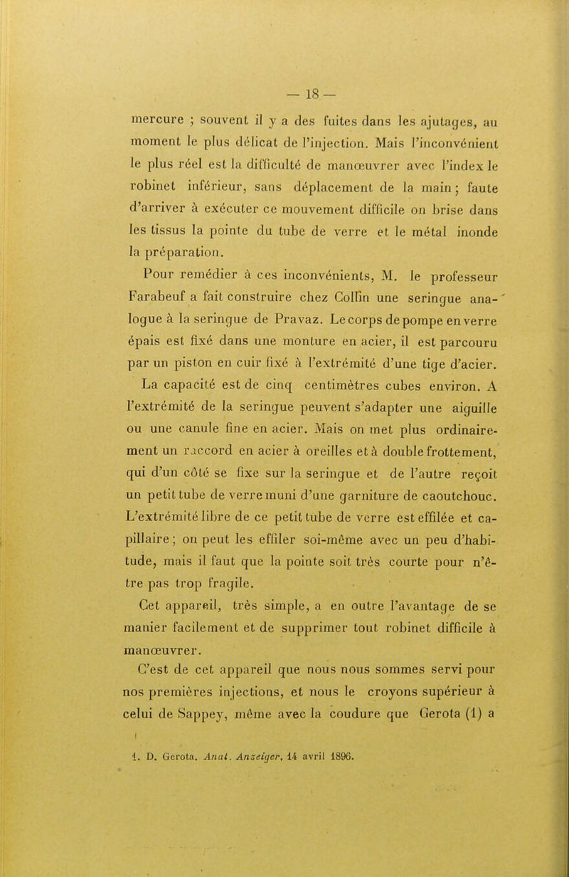 mercure ; souvent il y a des fuites dans les ajutages, au moment le plus delicat de rinjection. Mais rinconv6nient le plus r6el est la difficult^ de manoeuvrer avec l'index le robinet inf(^rieur, sans deplacement de la main; faute d'arriver k ex6cuter ce mouvement difficile on brise dans les tissus la pointe du tube de verre et le metal inonde la preparation, Pour rem^dier a ces inconv6nients, M. le professeur Farabeuf a fait construire chez CoIIin une seringue ana-' logue k la seringue de Pravaz. Lecorps depompe en verre 6pais est flxe dans une monture en acier, il est parcouru par un piston en cuir fix6 a Textremite d'une tige d'acier. La capacite est de cinq centimetres cubes environ. A Textrdmit^ de la seringue peuvent s'adapter une aiguille ou une canule fine en acier. Mais on met plus ordinaire- ment un raccord en acier a oreilles etk double frottement, qui d'un cote se fixe sur la seringue et de Tautre regoit un petittube de verremuni d'une garniture de caoutchouc. L'extremit6 libre de ce petit tube de verre est effilee et ca- pillaire; on peut les effiler soi-meme avec un peu d'habi- tude, mais il faut que la pointe soit tres courte pour n'6- tre pas trop fragile. Get appareil, tr6s simple, a en outre Tavantage de se manier facilement et de supprimer tout robinet difficile k manoeuvrer. Cest de cet appareil que nous nous sommes servi pour nos premieres injections, et nous le croyons sup^rieur celui de Sappey, zn6me avec la coudure que Gerota (1) a I 1. D. Gerota. Anal. Anzeiger, 14 avril 1896.