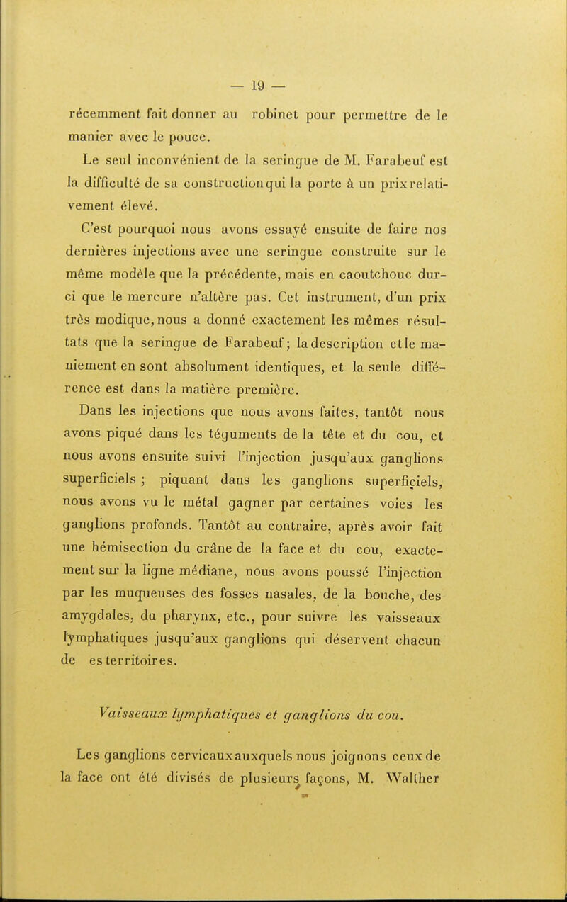 r^cemment fait donner au robinet pour permettre de le manier avec le pouce. Le seul inconv6nient de la seringue de M. Farabeuf est la difflcult^ de sa constructionqui la porte k un prixrelati- vement 6\ev6. Cest pourquoi nous avons essay6 ensuite de faire nos derni^res injections avec une seringue construite sur le m6me modele que la pr(5c<^dente, mais en caoutchouc dur- ci que le mercure n'altere pas. Cet instrument, d'un prix tr^s modique, nous a donn6 exactement les memes r^sul- tats que la seringue de Farabeuf; ladescription etle ma- niement en sont absolument identiques, et la seule dilT^- rence est dans la matiere premiere. Dans les injections que nous avons faites, tant6t nous avons piqu^ dans les t^guments de la t6te et du cou, et nous avons ensuite suivi Finjection jusqu'aux ganglions superficiels ; piquant dans les ganglions superficiels, nous avons vu le m^tal gagner par certaines voies les ganglions profonds. Tant6t au contraire, apres avoir fait une h^misection du crane de la face et du cou, exacte- ment sur la ligne mediane, nous avons pouss^ Tinjection par les muqueuses des fosses nasales, de la bouche, des amygdales, du pharynx, etc, pour suivre les vaisseaux lymphatiques jusqu'aux ganglions qui deservent chacun de esterritoires. Vaisseaux bjmphatiques et gancjlions du cou. Les ganglions cervicauxauxquels nous joignons ceuxde la face ont 6l6 divis6s de plusieurs fa^ons, M. WaUIier