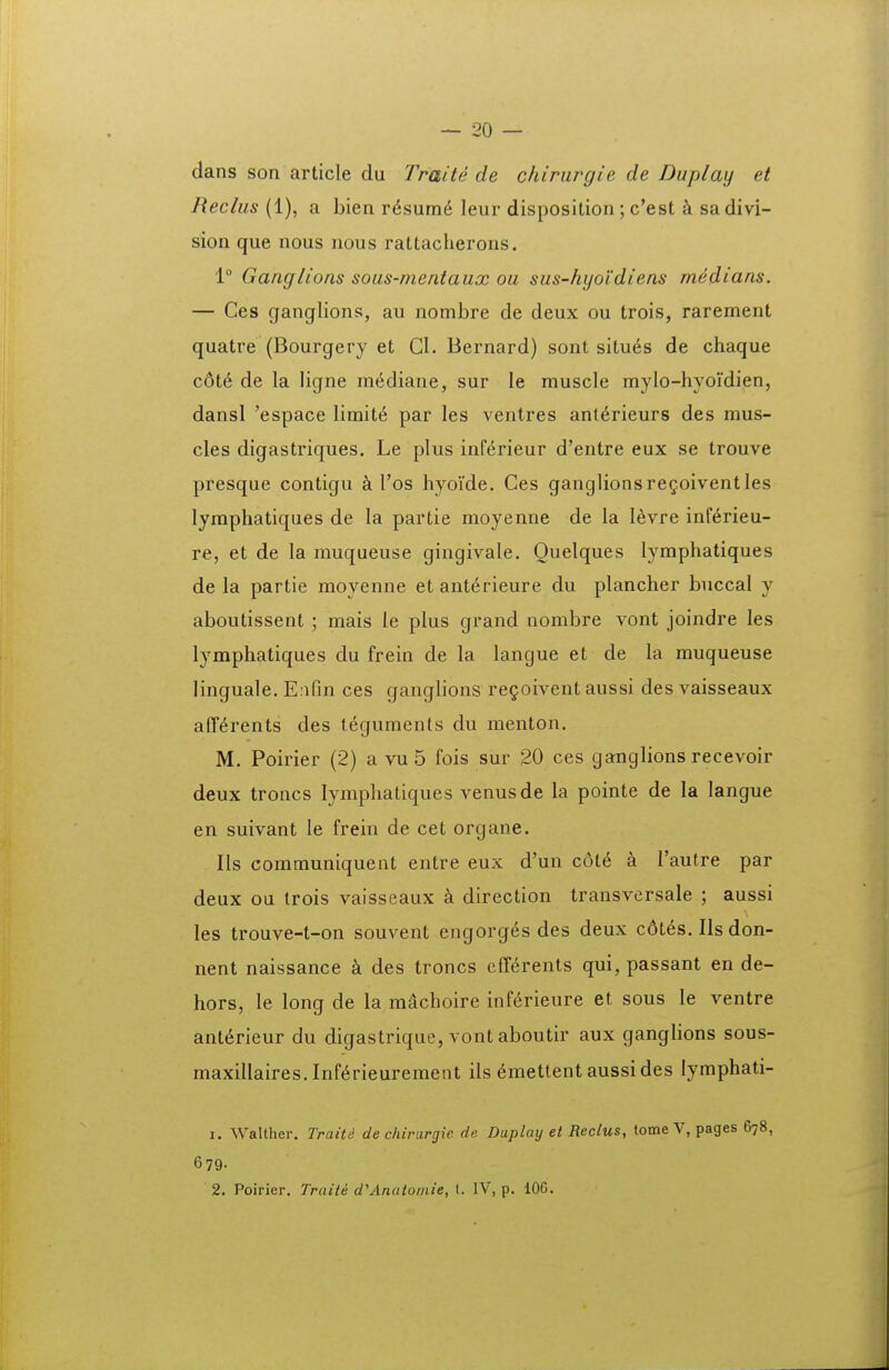 dans son article du Traite de chiriirgie de Duplay et Reclus (1), a bien r6sum6 leur disposition; c'est sadivi- sion que nous nous rattacherons. 1° Ganglions sous-mentaux ou sus-hyoidiens medians. — Ces ganglions, au nombre de deux ou trois, rarement quatre (Bourgery et Gl. Bernard) sont situ6s de chaque c6t6 de la ligne m6diane, sur le muscle mylo-hyoidien, dansl 'espace limit6 par les ventres ant^rieurs des mus- cles digastriques. Le plus inf^rieur d'entre eux se trouve presque contigu Tos hyoide. Ces ganglionsregoiventles lymphatiques de la partie moyenne de la l^vre infi^rieu- re, et de la muqueuse gingivale. Ouelques lymphatiques de la partie moyenne etant6rieure du plancher buccal y aboutissent ; mais le plus grand nombre vont joindre les lymphatiques du frein de la langue et de la muqueuse linguale. EaOn ces ganglions re^oivent aussi des vaisseaux aff^rents des teguments du menton. M. Poirier (2) a vu 5 fois sur 20 ces ganglions recevoir deux troncs lymphatiques venusde la pointe de la langue en suivant le frein de cet organe. Ils communiquent entre eux d'un c6l6 a Tautre par deux oa trois vaisseaux k direction transversale ; aussi les trouve-t-on souvent engorg(5s des deux c6t6s. IIs don- nent naissance k des troncs efferents qui, passant en de- hors, le long de la miichoire inf(^rieure et sous le ventre ant^rieur du digastrique, vont aboutir aux ganglions sous- maxillaires.lnf6rieurement ils ^mettent aussides lymphati- 1. Walther. Traite de chirargic de Dtiplay et Reclus, tome V, pages 678, 679. 2. Poirier. Traite d'Anato/nie, l. IV, p. 100.