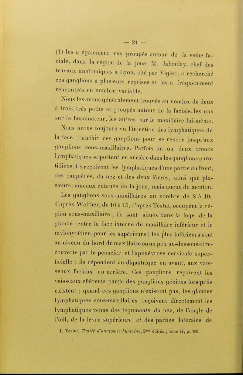 (1) les a 6galement vus rjroupds autour de la veine fa- ciale, dans la rt^gion de la joue. M. Jaboulay, chef des travaux anatomiques a Lyon, dl6 par Vigier, a recherche ces ganglions a plusieurs reprises et les a fr^quemment rencontr^s en nombre variable. Nous les avons ge^nc^ralement trouv6s au nombre de deux a trois,trds petits et group^s autour de la faciale,les uns sur le buccinateur, les autres sur le maxillaire Iui-m6me. Nous avons toujours vu l'injection des lymphatiques de la face franchir ces ganglions pour se rendre jusqu'aux ganglions sous-maxillaires. Parfois un ou deux troncs lymphatiques se portent en arriere dans les ganglions paro- tidiens. Ils regoivent les lymphatiques d'une partie du front, des paupieres, du nez et des deux levres, ainsi que plu- sieurs rameaux cutan^s de la joue, mais aucun du menton. Les ganglions sous-maxillaires au nombre de 8 a 10, d'apres Walther, de 10 a 15, d'apres Testut, occupent la re- gion sous-maxillaire ; ils sont situes dans la loge de la glande entre la face interne du maxillaire inferieur et le mylohyoidien, pour les superieurs ; les plus inf^rieurs sont au niveau du bord du maxillaire ouun peu au-dessous etre- couverts par le peaucier et Taponevrose cervicale super- ficielle ; ils repondent au digastrique en avant, aux vais- seaux faciaux en arriere. Ces ganglions regoivent les vaisseaux efferents partis des ganglions gdniens Iorsqu'iIs existent ; quand ces ganglions n'existent pas, les glandes lymphatiques sous-maxillaires regoivent directement les lymphatiques venus des teguments du nez, de Tangle de Toeil, de la levre superieure et des parties laterales de 1. Testut. Traite d'anatomie humaine,2rn9 pdilion.tome II, p.300.