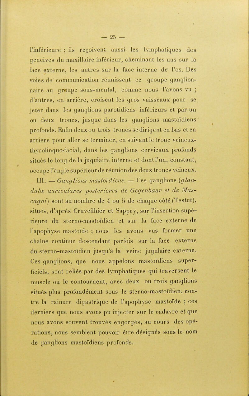 I — 25 — rinf^rieure ; ils regoivent aussi les lymphatiques des gencives du maxillaire inf^rieur, cheminant les uns sur la face externe, les autres sur la face interne de Tos. Des voies de communication r^unissent ce groupe ganglion- naire au groupe sous-mental, comme nous Tavons vu ; d'autres, en arriere, croisent les gros vaisseaux pour se jeter dans les ganglions parotidiens inf^rieurs et par un ou deux troncs, jusque dans les ganglions mastoidiens profonds. Enfm deuxou trois troncs sedirigent en bas eten arriere pour aller se terminer, en suivantle tronc veineux- thyrolinguo-facial, dans les ganglions cervicaux profonds situ6s le long de la jugulaire interne et dontTun, constant, occupe Tangle superieur de r^union des deux troncs veineux. III. — Ganglions mastoidiens.— Ces ganglions [glan- dulcc auriciilares posteriores de Gegenbaur et de Mas- cagni) sont au nombre de 4 ou 5 de chaque c6te (Testut), situes, d'apres Cruveilhier et Sappey, sur Tinsertion supe- rieure du sterno-mastoidien et sur la face externe de Tapophyse mastoide ; nous les avons vus former une chaine continue descendant parfois sur la face externe du sterno-mastoidien jusqu'a la veine jugulaire exlerne. Ges ganglions, que nous appelons mastoidiens super- ficiels, sont relies par des lymphatiques qui Iraversent le muscle ou le contournent, avec deux ou trois ganglions situ6s plus profond^ment sous le sterno-mastoidien, con- tre la rainure digastrique de Tapophyse mastoide ; ces derniers que nous avons pu injecter sur le cadavre et que nous avons souvent trouv6s engorges, au cours des op6- rations, nous semblent pouvoir ^lre design<^s sous le nom de ganglions mastoi'diens profonds.