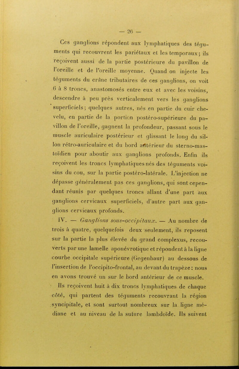 Ces ganglions r^pondent aux lymphatiques des t^gu- ments qui recouvrent les pari^taux et les temporaux; ils re^oivent aussi de la partie post^rieure du pavillon de Toreille et de roreille moyenne. Ouand on injecte les teguments du crane tributaires de ces ganglions, on voit 6^8 troncs, anastomos6s entre eux et avec les voisins, descendre a peu pres verticalement vers les ganglions superficiels; quelques autres, n6s en partie du cuir che- velu, en partie de la portion post6ro-sup6rieure du pa- villon de roreille, gagnent la profondeur, passant sous le muscle auriculaire post^rieur et glissant le long du sil- lon retro-auriculaire et du bord aflterieur du sterno-mas- toidien pour aboutir aux ganglions profonds. Enfin ils regoivent les troncs lymphatiques nes des t^guments voi- sins du cou, sur la partie postero-Iat^rale. L'injection ne d^passe g6n6ralement pas ces ganglions, qui sont cepen- dant reunis par quelques troncs allant d'une part aux ganglions cervicaux superficiels, d'autre part aux gan- glions cervicaux profonds. IV. — Ganglions sous-occipitaux. — Au nombre de trois a quatre, quelquefois deux seulement, ils reposent sur la partie la plus 6Iev6e du grand complexus, recou- verts parune lamelle apon^vrotique etr^pondentalaligne courbe occipitale superieure (Gegenbaur) au dessous de rinsertion de roccipito-frontal, au devant du trapeze; nous en avons trouve un sur le bord anterieur de ce muscle. IIs regoivent huit a dix troncs lyniphatiques de chaque cot^, qui partent des teguments recouvrant la r^gion syncipitale, et sont surtout nombreux sur la ligne me- diane et au niveau de la suture lambdoide. IIs suivent
