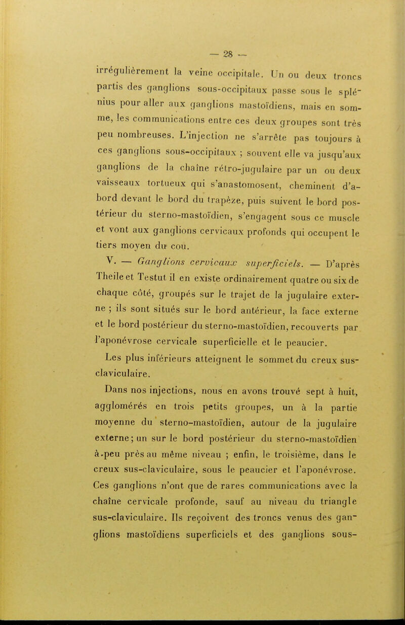 irr6guli6rement la veine occipitale. Un ou deux troncs partis des ganglions sous-occipitaux passe sous le spl^ nius pour aller aux ganglions mastoidiens, mais en som- me, les communications entre ces deux groupes sont tres peu nombreuses. L'injection ne s'arr6te pas toujours a ces ganglions sous-occipitaux ; souvent elle va jusqu'aux ganglions de la cliaine rf^tro-jugulaire par un ou deux vaisseaux tortueux qui s'anastomosent, cheminent d'a- bord devant le bord du trapeze, puis suivent le bord pos- t^rieur du sterno-mastoidien, s'engagent sous ce muscle et vont aux ganglions cervicaux profonds qui occupent le tiers moyen du cou. V. — Ganglions cervicaux superficiels. — D'apres Theileet Testut il en existe ordinairement quatre ou sixde chaque cote, groupes sur le trajet de la jugulaire exter- ne ; ils sont situ6s sur le bord anterieur, la face externe et le bord posterieur du sterno-mastoidien, recouverts par Tapon^vrose cervicale superficielle et le peaucier. Les plus inferieurs atteignent le sommet du creux sus- claviculaire. Dans nos injections, nous en avons trouv6 sept a huit, agglome^r^s en trois petits groupes, un a la partie moyenne du sterno-mastoi'dien, autour de la jugulaire externe;un sur le bord post^rieur du sterno-mastoVdien a.peu pres au m6me niveau ; enfin, le troisieme, dans le creux sus-claviculaire, sous le peaucier et Taponevrose. Ces ganglions n'ont que de rares communications avec la chalne cervicale profonde, sauf au niveau du triangle sus-claviculaire. IIs re^oivent des troncs venus des gan- glions mastoVdiens superficiels et des ganglions sous-