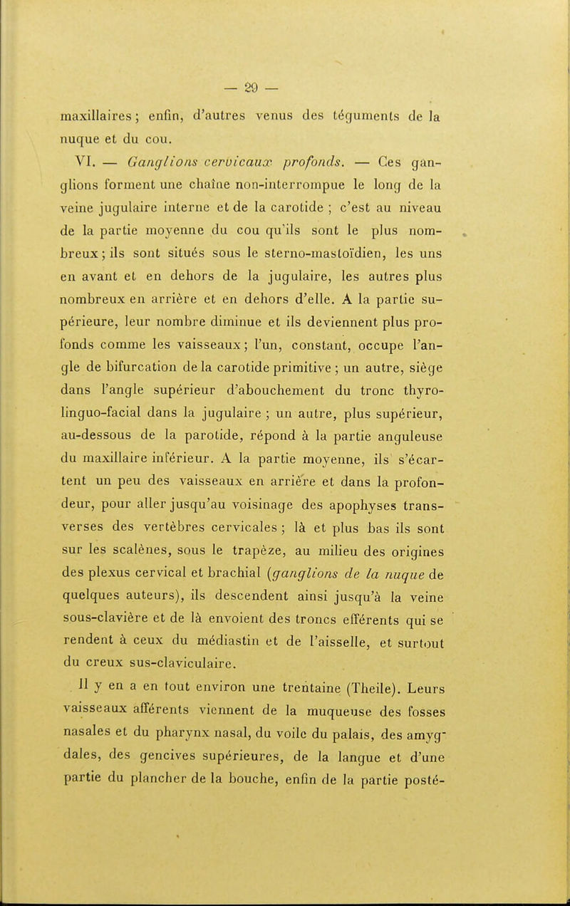 maxillaires; enfin, d'autres venus des tt^gumenls de la nuque et du cou. VI. — Ganglions cervicaux profonds. — Ces gdn- glions forment une chaine non-interrompue le long de la veine jugulaire interne et de la carotide ; c'est au niveau de la partie moyenne du cou qu'ils sont le plus nom- » breux;ils sont situ6s sous le sterno-mastoidien, les uns en avant et en dehors de la jugulaire, les autres plus nombreux en arriere et en dehors d'elle. A la partie su- p^rieure, leur nombre diminue et ils deviennent plus pro- fonds comme les vaisseaux; Tun, constant, occupe Tan- gle de bifurcation de la carotide primitive; un autre, siege dans 1'angle sup6rieur d'abouchement du tronc thyro- linguo-facial dans la jugulaire ; un autre, plus sup6rieur, au-dessous de la parotide, r^pond a la partie anguleuse du maxillaire inferieur. A la partie moyenne, ils s'^car- tent un peu des vaisseaux en arriere et dans la profon- deur, pour aller jusqu'au voisinage des apophyses trans- verses des vertebres cervicales ; l^i et plus bas ils sont sur les scal^nes, sous le trapeze, au milieu des origines des plexus cervical et brachial {ganglions de la nuque de quclques auteurs), ils descendent ainsi jusqu'a la veine sous-clavi6re et de l^ envoient des troncs efferents qui se rendent k ceux du m^diastin et de raisselle, et surtout du creux sus-claviculaire. 11 y en a en tout environ une trentaine (Theile). Leurs vaisseaux alf^rents vicnnent de la muqueuse des fosses nasales et du pharynx nasal, du voile du palais, des amyg- dales, des gencives sup^rieures, de la langue et d'une partie du plancher de la bouche, enfin de la partie postii-