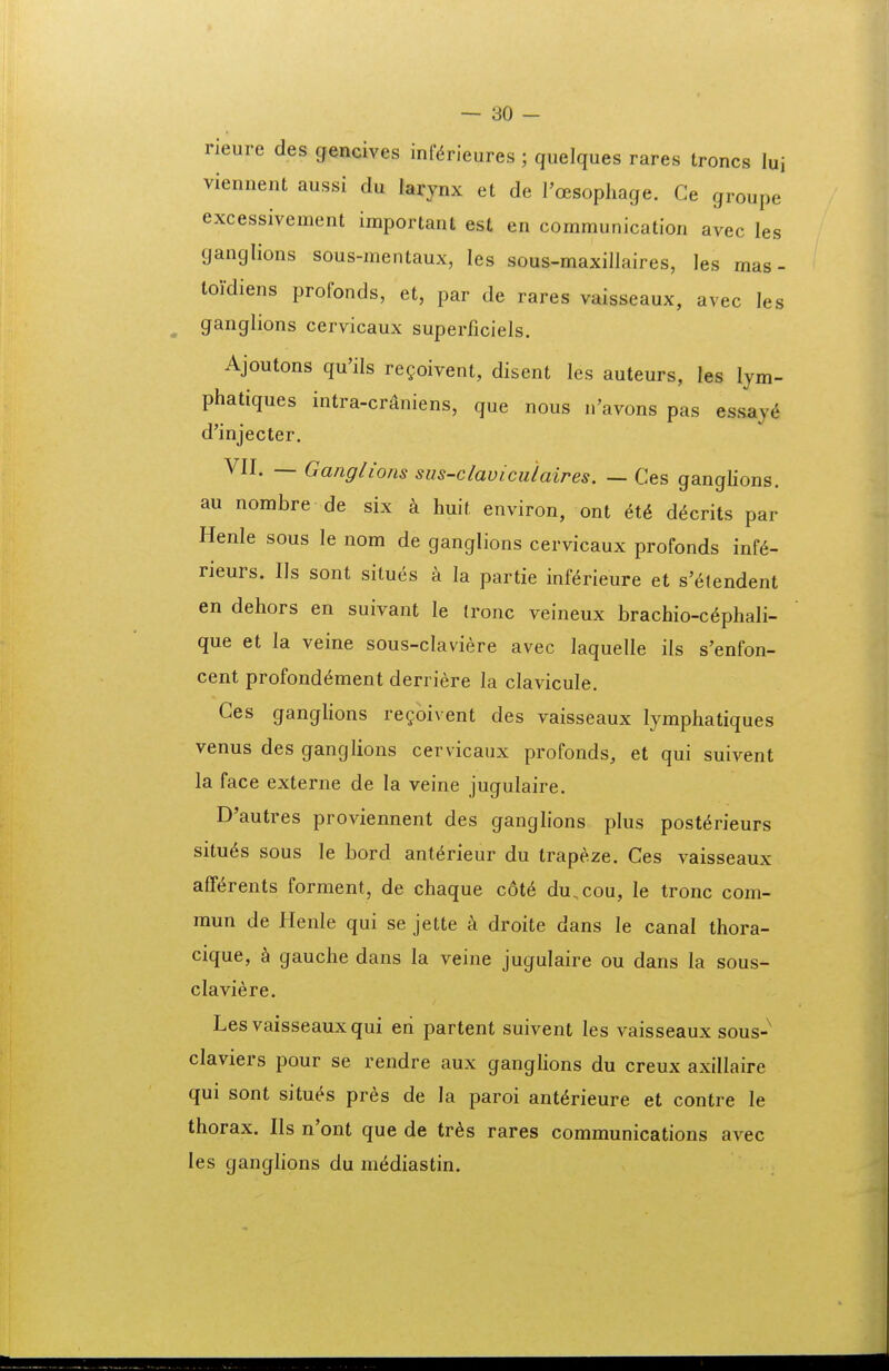 rieure des gencives inf^rieures; quelques rares troncs luj viennent aussi du larynx et de l'oesopliage. Ce groupe excessivement important est en communication avec les ganglions sous-mentaux, les sous-maxillaires, les mas - toi-diens profonds, et, par de rares vaisseaux, avec les ganglions cervicaux superficiels. Ajoutons qu'ils regoivent, disent les auteurs, les lym- phatiques intra-cr^niens, que nous n'avons pas essaj(i d'injecter. VII. — Gaiiglions sus-claviculaires. — Ces ganglions. au nombre de six huit environ, ont 6t6 d^crits par Henle sous le nom de ganglions cervicaux profonds inf^- rieurs. IIs sont situes a la partie inf^rieure et s'6tendent en dehors en suivant le Ironc veineux brachio-c^phali- que et la veine sous-claviere avec laquelle ils s'enfon- cent profond^ment derriere la clavicule, Ces ganglions re^oivent des vaisseaux lymphatiques venus des ganglions cervicaux profonds, et qui suivent la face externe de la veine jugulaire. D'autres proviennent des ganglions plus post^rieurs situ^s sous le bord ant6rieur du trapeze. Ces vaisseaux aff^rents forment, de chaque c6t6 du.cou, le tronc com- mun de Henle qui se jette k droite dans le canal thora- cique, h. gauche dans la veine jugulaire ou dans la sous- claviere. Les vaisseaux qui eri partent suivent les vaisseaux sous-^ claviers pour se rendre aux ganglions du creux axillaire qui sont situ^s pres de la paroi ant^rieure et contre le thorax. IIs n'ont que de tr^s rares communications avec les ganglions du m^diastin.