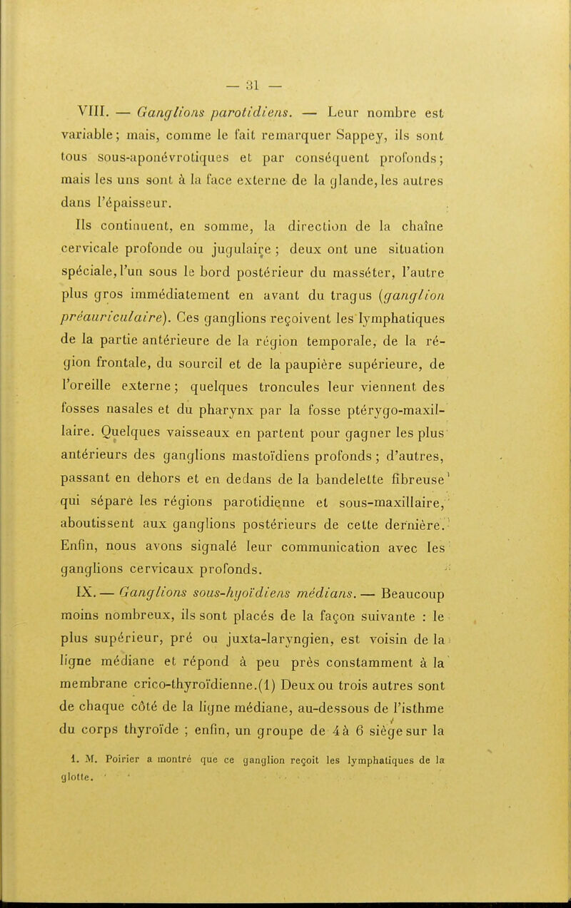 VIII, — Ganglioiis parotidiens. — Leur nombre est variable; mais, comme le fait remarquer Sappey, ils sont tous sous-apoa6vrotiques et par constiquent profonds; mais les uns sont k la face externe de la glande, les autres dans r^paisseur. IIs contiiitient, en somme, la direction de la chaine cervicale profonde ou jugulaire ; deux ont une situation sp^ciale,run sous le bord post6rieur du mass6ter, Tautre plus gros imm^diatement en avant du tragus {ganglion preauriciilaire). Ces ganglions re^oivent les lymphatiques de la partie ant^rieure de la region temporale, de la re- gion frontale, du sourcil et de la paupiere sup6rieure, de roreille externe; quelques troncules leur viennent des fosses nasales et du pharynx par la fosse pterygo-maxil- laire, Ouelques vaisseaux en partent pour gagner lesplus' ant^rieurs des ganglions mastoidiens profonds; d'autres, passant en dehors et en dedans de la bandelette fibreuse' qui s6pare les regions parotidiqnne el sous-maxillaire, aboutissent aux ganglions post^rieurs de cette derniere. ' Enfin, nous avons signal6 leur communication avec les ganglions cervicaux profonds. IX. — Ganglions sous-hyoidiens medians.— Beaucoup moins nombreux, ils sont places de la fa^on suivante : le plus sup6rieur, pr^ ou juxta-laryngien, est voisin de la ligne mediane et repond a peu pres constamment a la membrane crico-thyroidienne.(l) Deuxou trois autres sont de chaque c6t6 de la ligne m6diane, au-dessous de Tisthme du corps thyroide ; enfin, un groupe de 4^ 6 siegesur la 1. M. Poirier a inontre que ce ganglion re^oit les lymphaliques de la glotte. ■