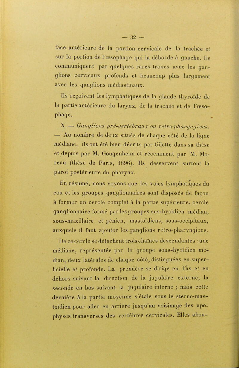 face ant^rieure de la portion cervicale de la trach^e et sur la portion de rojsophage qui la ddborde a (jauche. IIs communiquent par quelques rares troncs avec les gan- glions cervicaux profonds et beaucoup plus largement avec les ganglions m^diastinaux. IIs re^oivent les lymphatiques de la glande thyroVde de la partie ant^rieure du larynx, de la trach^e et de roeso- phage. X. — Ganglions pre-vertebraux oii retro-pharyngiens. — Au nombre de deux situds de chaque c6t6 de la hgne m^diane, ilsont 6t6 bien d^crits par Gilette dans sa these et depuis par M. Gougenheim et r^cemment par M. Mo- reau (these de Paris, 1896). Ils desservent surlout la paroi post^rieure du pharynx. En r^sum^, nous voyons que les voies lymphatiques du cou et les groupes ganglionnaires sont dispos6s de fa^on a former un cercle complet a la partie sup6rieure, cercle ganglionnaire form6 par les groupes sus-hyoidien median, sous-maxillaire et g^nien, mastoidiens, sous-occipitaux, auxquels il faut ajouter les ganglions retro-pharyngiens. De ce cercle se d^tachent trois chaines descendantes: une m^diaae, repr^sent^e par le groupe sous-hyoidien m6- dian, deux lat^rales de chaque cotd, dislingu6es en super- ficielle et profonde. La premiere se dirige en bas ct en dehors suivant la direction de la jugulaire externe, la seconde en bas suivant ia jugulaire interne ; mais cette derniere a la partie moyenne s'6tale sous le sterno-mas- toidien pour aller en arriere jusqu'au voisinage des apo- physes transverses des vertebres cervicales. Elles abou-