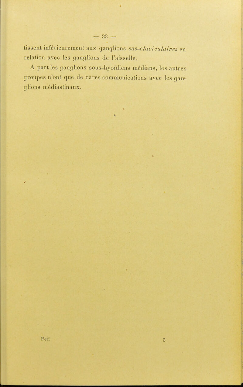 « - S3 — tissent inF^rieurement aux ganglions sus-claviculaires en relation avec les ganglions de Taisselle. A partles ganglions sous-hyoVdiens m6dians, les autres groupes n'ont que de rares communications avec les gani- glions mediastinaux. Peli 3