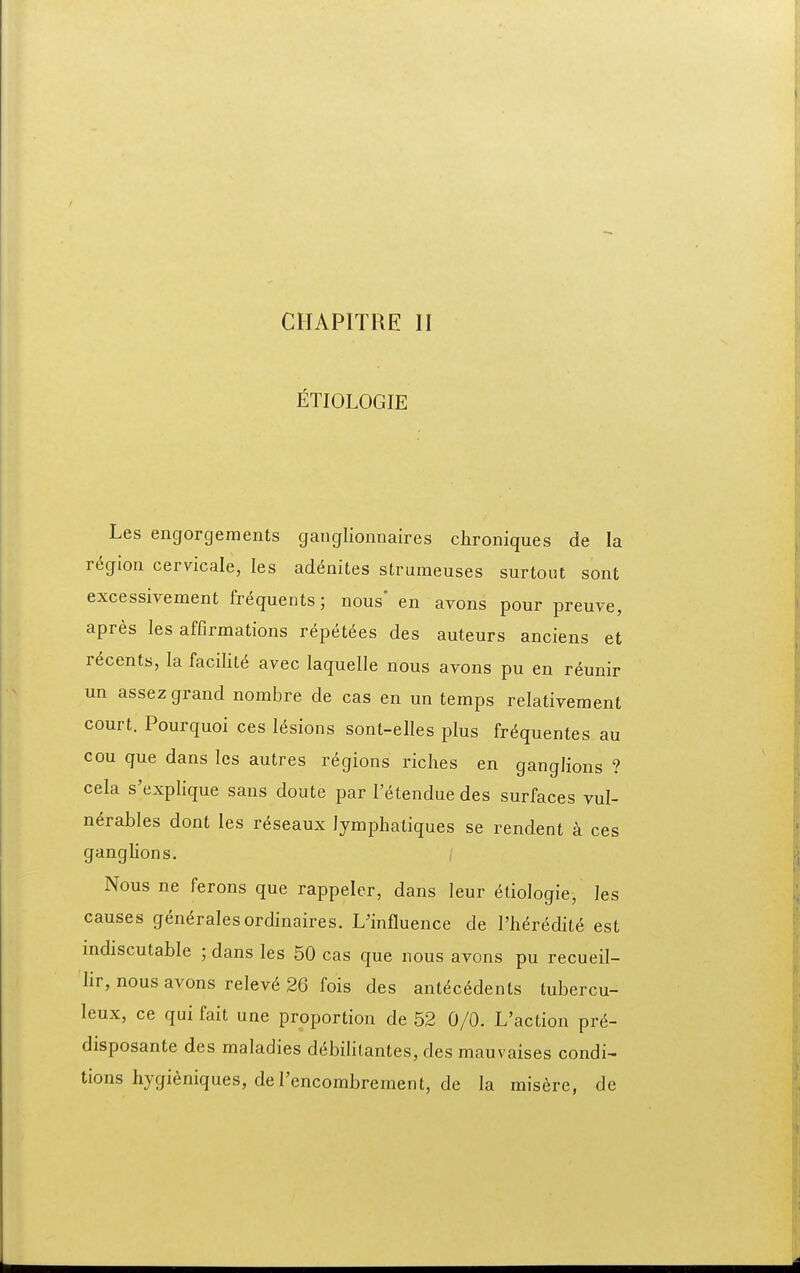 CIIAPITRE II ETIOLOGIE Les engorgements ganglionnaires chroniques de la region cervicale, les ad6nites struraeuses surtout sont excessiyement frequents; nous' en avons pour preuve, apres les affirmations repet^es des auteurs anciens et recents, la hcim avec laquelle nous avons pu en r^unir un assez grand nombre de cas en un temps relativement court. Pourquoi ces l6sions sont-elles plus fr^quentes au cou que dans les autres r6gions riches en ganglions ? cela s'explique sans doute par l'(itendue des surfaces vul- n^rables dont les r6seaux lymphatiques se rendent a ces ganghons. , Nous ne ferons que rappeler, dans leur etiologie, les causes gen^ralesordinaires. L'influence de Theredit^ est mdiscutable ; dans les 50 cas que nous avons pu recueil- lir, nous avons relev6 26 fois des ant6c6dents tubercu- leux, ce qui fait une proportion de 52 0/0. L'action pr6- disposante des maladies d6bihtantes, des mauvaises condi^ tions hygieniques, deI'encombrement, de la misere, de