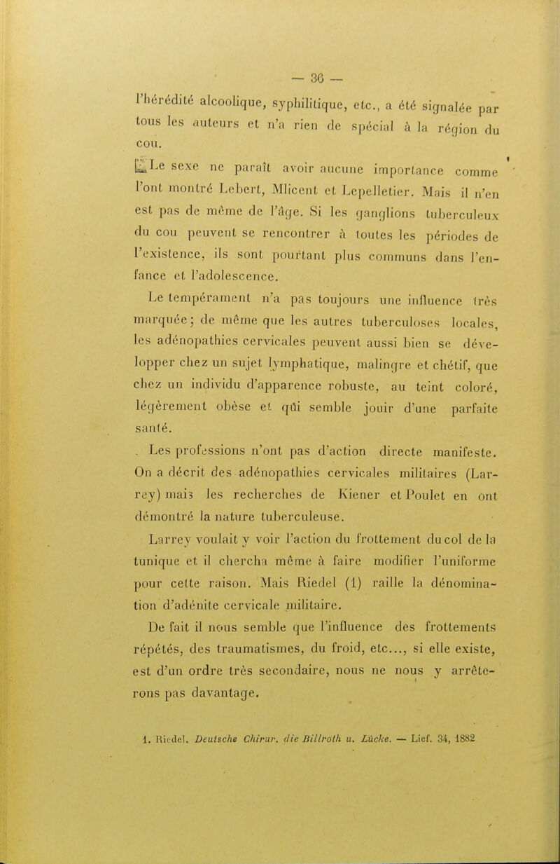Vh6r6dh6 alcoolique, syphiliiique, etc, a m signaUe par tous les auteurs et n'a rien de sp6cial k la r^gion du COVl. [^Le sexe ne parait avoir aucuiie importance comme l'ont montr^ Lebert, Mliceiit ct Lepelletier. Mais il n'en est pas de meme de V&ge. Si les ganqlions tuberculeux du cou peuvent se rencontrer k toutes les p^riodes de rexistence, ils sont pourtant plus communs dans ren- fance et Tadolescence. Le lemp^rament n'a pas toujours une influence tres marquee; de meme que les autres tuberculoses locales, ies adenopathies cervicales peuvenl aussi bien se ddve- lopper chez un sujet lymphatique, malingre et ch6tif, que chez un individu d'apparence robuste, au teint color6, legerement obese et qdi semble jouir d'une parfaite sant6. . Les professions n'ont pas d'action directe manifeste. On a decrit des ad^nopathies cervicales militaires (Lar- rey) mais les recherches de Kiener et Poulet en ont demontre la nature tuberculeuse. Larrey voulait y voir Taction du frottement ducol de la tunique et il chercha meme a faire modifier runiforme pour cette raisou. Mais Riedel (i) raille la denomina- tion d'adenite cervicale militaire. De fait il nous semble que rinfluence des frottements T6p6i6s, des traumatismes, du froid, etc..., si elle existe, est d'un ordre tres secondaire, nous ne nous y arr^te- rons pas davantage. 1. Ricdel. Deutsche Chirur. die Billroth u. Lucke. — Lief. 34, 1882