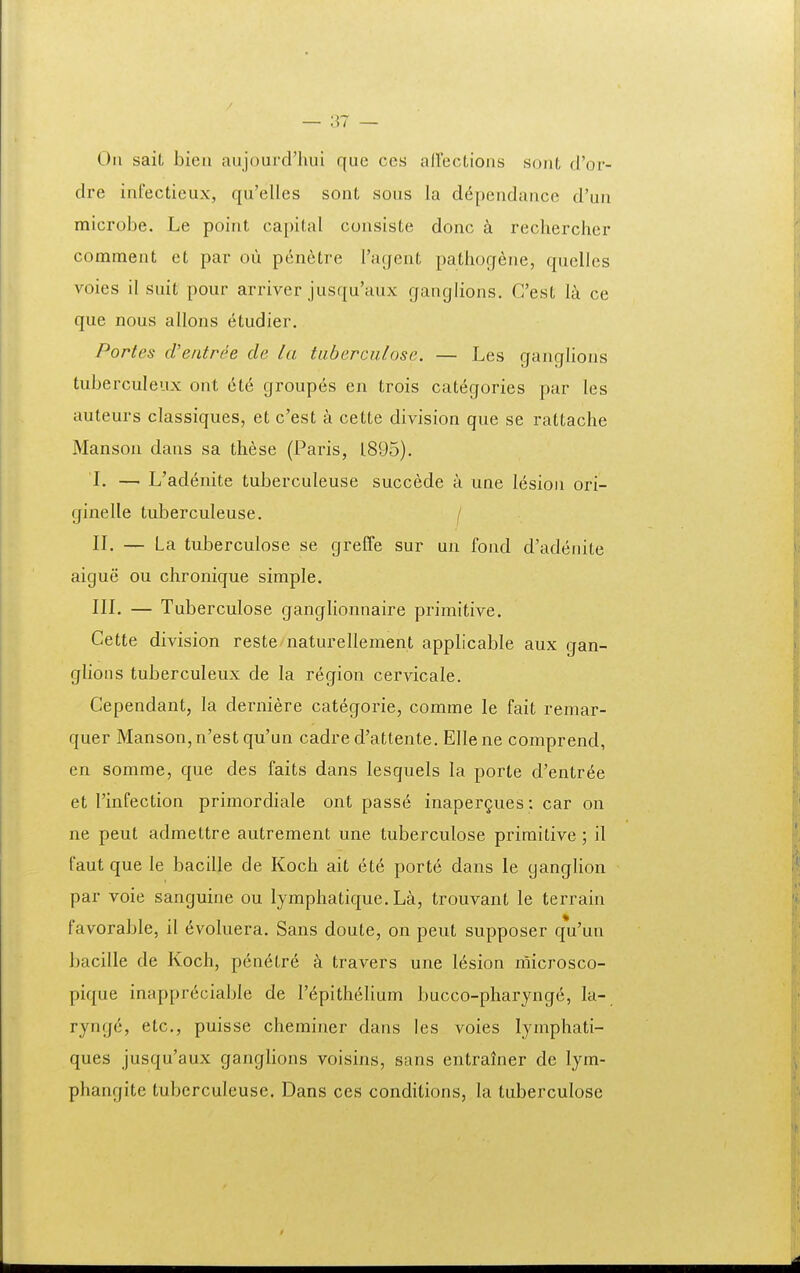 Oii sait bien aujourcriuu que ccs allections sont d'or- dre iufectieux, qu'elles sont sous la d^pendauce d'uu microbe. Le poiut capital cuusiste donc k recliercher comment et par oii penetre raqent pathogeue, quelles voies il suit pour arriver jusqu'aux fjauglions. Cest I^i ce que nous allons etudier. Portes cVeiitree de la tiibercnlose. — Les gauglious tuberculeux out 6te groupes en trois categories par les auteurs classiques, et c'est a cette division que se rattache Manson dans sa these (Paris, 1895). L — L'adenite tuberculeuse succede a une lesion ori- ginelle tuberculeuse. / II. — La tuberculose se greffe sur uu fond d'adenite aigue ou chronique simple. III. — Tuberculose ganglionnaire primitive. Cette division reste naturellement applicable aux gan- glions tuberculeux de la region cervicale. Cependant, la derniere categorie, comme le fait remar- quer Manson,n'est qu'un cadre d'attente. Ellene comprend, en somme, que des faits dans lesquels la porte d'entree et 1'infection primordiale ont pass6 inaper^ues; car on ne peut admettre autrement une tuberculose primitive; il faut que le bacille de Koch ait et6 porte dans le ganglion par voie sanguiue ou lymphatique. La, trouvant le terraiu favorable, il (^voluera. Sans doute, on peut supposer qVuu bacille de Koch, pen^tre a travers uue lesion microsco- pique inappr^ciable de r6pith6lium bucco-pharynge, la- rynge, etc, puisse cheminer dans les voies lymphati- ques jusqu'aux ganglions voisins, sans entralner de lym- phangite tuberculeuse. Dans ces conditions, la tuberculose t