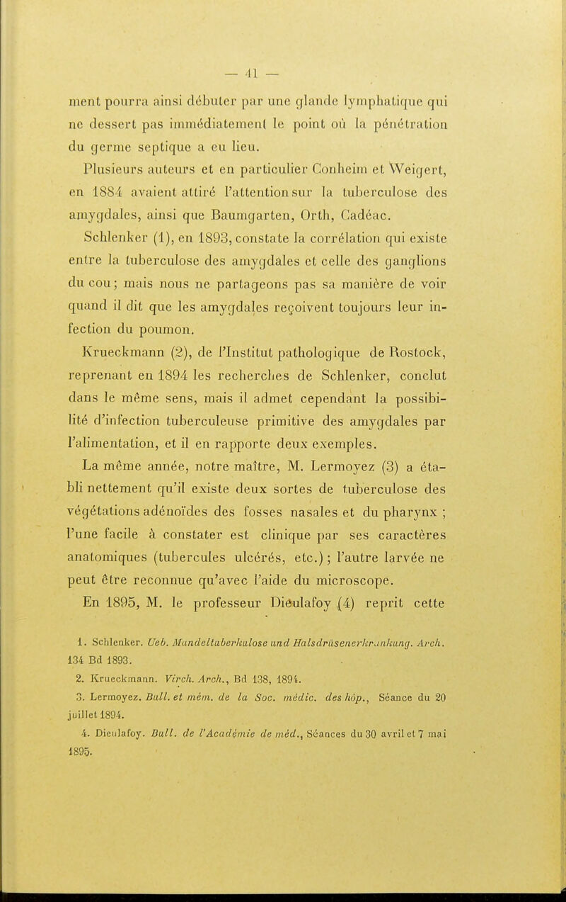 nient pourra ainsi debuter par unc glande lyinphatique qui nc dessert pas inun(idiatemen( le point oii la p6n6tration du germe septique a eu lieu. Plusieurs auteurs et cn particulier Conlieim et Weigert, en 1884 avaient attir^ l'attention sur la tuberculose des amygdales, ainsi que Baumgarten, Orth, Cad6ac. Schlenker (1), en 1893, constate la corr6Iation qui existe enlre la tuberculose des amygdales et celle des ganglions du cou; mais nous ne partageons pas sa raanicre de voir quand il dit que les amygdales regoivent toujours leur in- fection du poumon. Krueckmann (2), de Flnstitut pathologique de Rostock, reprenant en 1894 les recherclies de Schlenker, conclut dans le meme sens, mais il admet cependant la possibi- lite d'infection tuberculeuse primitive des amygdales par ralimentation, et il en rapporte deux exemples. La meme annee, notre maltre, M. Lermoyez (3) a eta- bh nettement qu'il existe deux sortes de tuberculose des veg6tations adenoides des fosses nasales et du pharynx ; I'une facile a constater est clinique par ses caracteres anatomiques (tubercules ulc6res, etc.); Tautre larvee ne peut 6tre reconnue qu'avec Taide du microscope. En 1895, M. le professeur Dieulafoy (4) reprit cette 1. Schlenker. Ueb. Mandeltaberkalose and Halsdraseiierkrdiikimg. Arcli. 134 Bd 1893. 2. Krueckmann. Virch. Arch., Bd 138, 1894. 3. Lermoyez. Ball. et ineiii. de la Soc. iniidic. deshop., Seance du 20 juillet 1894. 4. Dieiilafoy. Ball. de VAcadiniie de med., ScancGS du30 avrilcl? mai 1895.