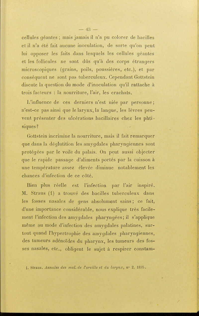 cellules g^antes ; mais jamais il n'a pu colorer de bacilles et il n'a 6t6 fait aucune inoculation, de sorte qu'on peut lui opposer les faits dans lesquels les cellules gdantes et les follicules ne sont dus qu'^i des corps 6trangers microscopiques (grains, poils, poussi^res, etc), et par cons^quent ne sont pas tuberculeux. Cependant Gottstein discule la question du mode d'inocuIation qu'il rattache trois facleurs : la nourriture, Fair, les crachats. L'influence de ces derniers n'est ni6e par personne; n'est-ce pas ainsi que le larynx, la langue, les levres peu- vent pr6senter des ulcerations bacillaires chez les phti- siques? Gottstein incrimine la nourriture, mais il fait remarquer que dans la deglutition les amygdales pharyngiennes sont prot6g6es par le voile du palais. On peut aussi objecter que le rapide passage d'aliments port6s par la cuisson une temperature assez elevee diminue notablement les chances d'infection de ce cote. Bien plus reelle est Tinfection par Tair inspire. M. Straus (1) a trouve des bacilles tuberculeux dans les fosses nasales de gens absolument sains; ce fait, d'une importance consid^rable, nous explique tres facile- ment rinfection des amygdales pharyng6es; il s'applique mSme au mode d'infection des amygdales palatines, sur- tout quand Thypertrophie des amygdales pharyngiennes, des tumeurs ad^noidjes du pharynx, les tumeurs des fos- ses nasales, etc, obligent le sujet a respirer constam- 1. Straus. Annales des nial. cle foreille et da, larynx, n° 2, 1895.